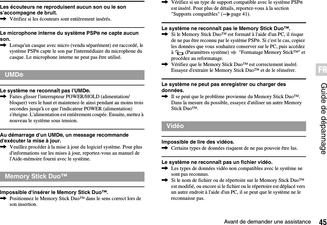 45Avant de demander une assistanceGuide de dépannageFRLes écouteurs ne reproduisent aucun son ou le son s&apos;accompagne de bruit.,Vérifiez si les écouteurs sont entièrement insérés.Le microphone interne du système PSP® ne capte aucun son.,Lorsqu&apos;un casque avec micro (vendu séparément) est raccordé, le système PSP® capte le son par l&apos;intermédiaire du microphone du casque. Le microphone interne ne peut pas être utilisé.Le système ne reconnaît pas l&apos;UMD®.,Faites glisser l&apos;interrupteur POWER/HOLD (alimentation/bloquer) vers le haut et maintenez-le ainsi pendant au moins trois secondes jusqu&apos;à ce que l&apos;indicateur POWER (alimentation) s&apos;éteigne. L&apos;alimentation est entièrement coupée. Ensuite, mettez à nouveau le système sous tension.Au démarrage d&apos;un UMD®, un message recommande d&apos;exécuter la mise à jour.,Veuillez procéder à la mise à jour du logiciel système. Pour plus d&apos;informations sur les mises à jour, reportez-vous au manuel de l&apos;Aide-mémoire fourni avec le système.Impossible d&apos;insérer le Memory Stick Duo™.,Positionnez le Memory Stick Duo™ dans le sens correct lors de son insertion.,Vérifiez si un type de support compatible avec le système PSP®est inséré. Pour plus de détails, reportez-vous à la section &quot;Supports compatibles&quot; ( page 41).Le système ne reconnaît pas le Memory Stick Duo™.,Si le Memory Stick Duo™ est formaté à l&apos;aide d&apos;un PC, il risque de ne pas être reconnu par le système PSP®. Si c&apos;est le cas, copiez les données que vous souhaitez conserver sur le PC, puis accédez à   (Paramètres système)   &quot;Formatage Memory Stick™&quot; et procédez au reformatage.,Vérifiez que le Memory Stick Duo™ est correctement inséré. Essayez d&apos;extraire le Memory Stick Duo™ et de le réinsérer.Le système ne peut pas enregistrer ou charger des données.,Il se peut que le problème provienne du Memory Stick Duo™. Dans la mesure du possible, essayez d&apos;utiliser un autre Memory Stick Duo™.Impossible de lire des vidéos.,Certains types de données risquent de ne pas pouvoir être lus.Le système ne reconnaît pas un fichier vidéo.,Les types de données vidéo non compatibles avec le système ne sont pas reconnus.,Si le nom de fichier ou de répertoire sur le Memory Stick Duo™ est modifié, ou encore si le fichier ou le répertoire est déplacé vers un autre endroit à l&apos;aide d&apos;un PC, il se peut que le système ne le reconnaisse pas.UMD®Memory Stick Duo™Vidéo