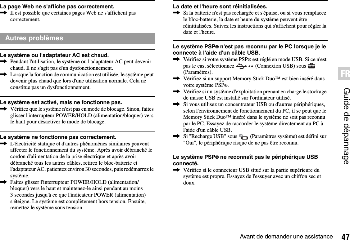 47Avant de demander une assistanceGuide de dépannageFRLa page Web ne s&apos;affiche pas correctement.,Il est possible que certaines pages Web ne s&apos;affichent pas correctement.Le système ou l&apos;adaptateur AC est chaud.,Pendant l&apos;utilisation, le système ou l&apos;adaptateur AC peut devenir chaud. Il ne s&apos;agit pas d&apos;un dysfonctionnement.,Lorsque la fonction de communication est utilisée, le système peut devenir plus chaud que lors d&apos;une utilisation normale. Cela ne constitue pas un dysfonctionnement.Le système est activé, mais ne fonctionne pas.,Vérifiez que le système n&apos;est pas en mode de blocage. Sinon, faites glisser l&apos;interrupteur POWER/HOLD (alimentation/bloquer) vers le haut pour désactiver le mode de blocage.Le système ne fonctionne pas correctement.,L&apos;électricité statique et d&apos;autres phénomènes similaires peuvent affecter le fonctionnement du système. Après avoir débranché le cordon d&apos;alimentation de la prise électrique et après avoir débranché tous les autres câbles, retirez le bloc-batterie et l&apos;adaptateur AC, patientez environ 30 secondes, puis redémarrez le système.,Faites glisser l&apos;interrupteur POWER/HOLD (alimentation/bloquer) vers le haut et maintenez-le ainsi pendant au moins 3 secondes jusqu&apos;à ce que l&apos;indicateur POWER (alimentation) s&apos;éteigne. Le système est complètement hors tension. Ensuite, remettez le système sous tension.La date et l&apos;heure sont réinitialisées.,Si la batterie n&apos;est pas rechargée et s&apos;épuise, ou si vous remplacez le bloc-batterie, la date et heure du système peuvent être réinitialisées. Suivez les instructions qui s&apos;affichent pour régler la date et l&apos;heure.Le système PSP® n&apos;est pas reconnu par le PC lorsque je le connecte à l&apos;aide d&apos;un câble USB.,Vérifiez si votre système PSP® est réglé en mode USB. Si ce n&apos;est pas le cas, sélectionnez   (Connexion USB) sous   (Paramètres).,Vérifiez si un support Memory Stick Duo™ est bien inséré dans votre système PSP®.,Vérifiez si un système d&apos;exploitation prenant en charge le stockage de masse USB est installé sur l&apos;ordinateur utilisé.,Si vous utilisez un concentrateur USB ou d&apos;autres périphériques, selon l&apos;environnement de fonctionnement du PC, il se peut que le Memory Stick Duo™ inséré dans le système ne soit pas reconnu par le PC. Essayez de raccorder le système directement au PC à l&apos;aide d&apos;un câble USB.,Si &quot;Recharge USB&quot; sous   (Paramètres système) est défini sur &quot;Oui&quot;, le périphérique risque de ne pas être reconnu.Le système PSP® ne reconnaît pas le périphérique USB connecté.,Vérifiez si le connecteur USB situé sur la partie supérieure du système est propre. Essayez de l&apos;essuyer avec un chiffon sec et doux.Autres problèmes