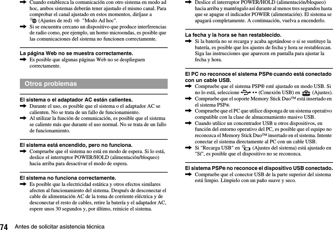 74 Antes de solicitar asistencia técnica,Cuando establezca la comunicación con otro sistema en modo ad hoc, ambos sistemas deberán tener ajustado el mismo canal. Para comprobar el canal ajustado en estos momentos, diríjase a  (Ajustes de red)   &quot;Modo Ad hoc&quot;.,Si se encuentra cercano un dispositivo que produce interferencias de radio como, por ejemplo, un horno microondas, es posible que las comunicaciones del sistema no funcionen correctamente.La página Web no se muestra correctamente.,Es posible que algunas páginas Web no se desplieguen correctamente.El sistema o el adaptador AC están calientes.,Durante el uso, es posible que el sistema o el adaptador AC se calienten. No se trata de un fallo de funcionamiento.,Al utilizar la función de comunicación, es posible que el sistema se caliente más que durante el uso normal. No se trata de un fallo de funcionamiento.El sistema está encendido, pero no funciona.,Compruebe que el sistema no está en modo de espera. Si lo está, deslice el interruptor POWER/HOLD (alimentación/bloqueo) hacia arriba para desactivar el modo de espera.El sistema no funciona correctamente.,Es posible que la electricidad estática y otros efectos similares afecten al funcionamiento del sistema. Después de desconectar el cable de alimentación AC de la toma de corriente eléctrica y de desconectar el resto de cables, retire la batería y el adaptador AC, espere unos 30 segundos y, por último, reinicie el sistema.,Deslice el interruptor POWER/HOLD (alimentación/bloqueo) hacia arriba y manténgalo así durante al menos tres segundos hasta que se apague el indicador POWER (alimentación). El sistema se apagará completamente. A continuación, vuelva a encenderlo.La fecha y la hora se han restablecido.,Si la batería no se recarga y acaba agotándose o si se sustituye la batería, es posible que los ajustes de fecha y hora se restablezcan. Siga las instrucciones que aparecen en pantalla para ajustar la fecha y hora.El PC no reconoce el sistema PSP® cuando está conectado con un cable USB.,Compruebe que el sistema PSP® esté ajustado en modo USB. Si no lo está, seleccione   (Conexión USB) en   (Ajustes).,Compruebe que el soporte Memory Stick Duo™ está insertado en el sistema PSP®.,Compruebe que el PC que utilice disponga de un sistema operativo compatible con la clase de almacenamiento masivo USB.,Cuando utilice un concentrador USB u otros dispositivos, en función del entorno operativo del PC, es posible que el equipo no reconozca el Memory Stick Duo™ insertado en el sistema. Intente conectar el sistema directamente al PC con un cable USB.,Si &quot;Recarga USB&quot; en   (Ajustes del sistema) está ajustado en &quot;Sí&quot;, es posible que el dispositivo no se reconozca.El sistema PSP® no reconoce el dispositivo USB conectado.,Compruebe que el conector USB de la parte superior del sistema está limpio. Límpielo con un paño suave y seco.Otros problemas