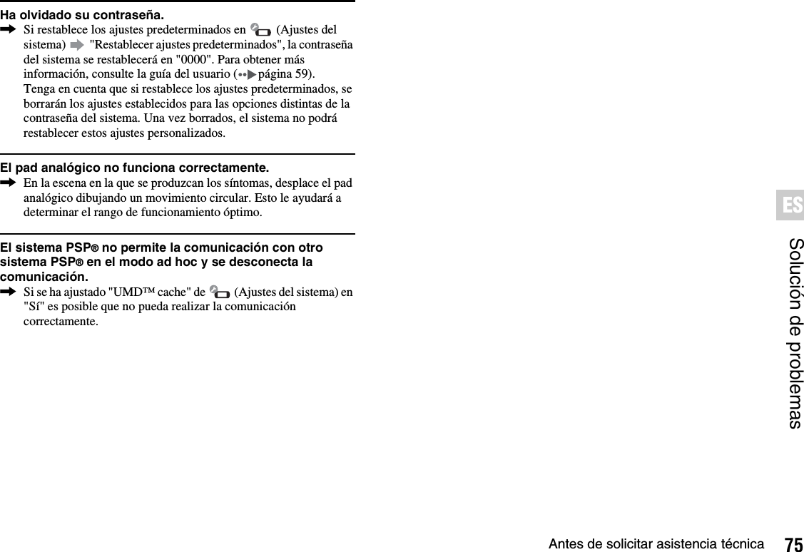 75Antes de solicitar asistencia técnicaSolución de problemasESHa olvidado su contraseña.,Si restablece los ajustes predeterminados en   (Ajustes del sistema)   &quot;Restablecer ajustes predeterminados&quot;, la contraseña del sistema se restablecerá en &quot;0000&quot;. Para obtener más información, consulte la guía del usuario ( página 59).Tenga en cuenta que si restablece los ajustes predeterminados, se borrarán los ajustes establecidos para las opciones distintas de la contraseña del sistema. Una vez borrados, el sistema no podrá restablecer estos ajustes personalizados.El pad analógico no funciona correctamente.,En la escena en la que se produzcan los síntomas, desplace el pad analógico dibujando un movimiento circular. Esto le ayudará a determinar el rango de funcionamiento óptimo.El sistema PSP® no permite la comunicación con otro sistema PSP® en el modo ad hoc y se desconecta la comunicación.,Si se ha ajustado &quot;UMD™ cache&quot; de   (Ajustes del sistema) en &quot;Sí&quot; es posible que no pueda realizar la comunicación correctamente.