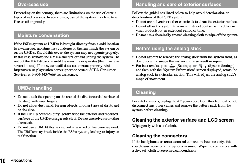 10 PrecautionsDepending on the country, there are limitations on the use of certain types of radio waves. In some cases, use of the system may lead to a fine or other penalty.If the PSP® system or UMD® is brought directly from a cold location to a warm one, moisture may condense on the lens inside the system or on the UMD®. Should this occur, the system may not operate properly. In this case, remove the UMD® and turn off and unplug the system. Do not put the UMD® back in until the moisture evaporates (this may take several hours). If the system still does not operate properly, visit http://www.us.playstation.com/support or contact SCEA Consumer Services at 1-800-345-7669 for assistance.• Do not touch the opening on the rear of the disc (recorded surface of the disc) with your fingers.• Do not allow dust, sand, foreign objects or other types of dirt to get on the disc.• If the UMD® becomes dirty, gently wipe the exterior and recorded surfaces of the UMD® using a soft cloth. Do not use solvents or other chemicals.• Do not use a UMD® that is cracked or warped or has been repaired. The UMD® may break inside the PSP® system, leading to injury or malfunction.Follow the guidelines listed below to help avoid deterioration or discoloration of the PSP® system:• Do not use solvents or other chemicals to clean the exterior surface.• Do not allow the system to remain in direct contact with rubber or vinyl products for an extended period of time.• Do not use a chemically-treated cleaning cloth to wipe off the system.• Do not attempt to remove the analog stick from the system front, as doing so will damage the system and may result in injury.• For best results, go to   (Settings)     (System Settings), and then with the &quot;System Information&quot; screen displayed, rotate the analog stick in a circular motion. This will adjust the analog stick&apos;s range of movement.For safety reasons, unplug the AC power cord from the electrical outlet, disconnect any other cables and remove the battery pack from the system before cleaning.Cleaning the exterior surface and LCD screenWipe gently with a soft cloth.Cleaning the connectorsIf the headphones or remote control connectors become dirty, this could cause noise or interruptions in sound. Wipe the connectors with a dry, soft cloth to keep in clean condition.Overseas useMoisture condensationUMD® handlingHandling and care of exterior surfacesBefore using the analog stickCleaning