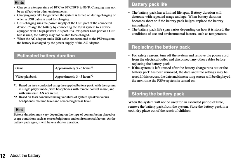 12 About the batteryHints• Charge in a temperature of 10°C to 30°C/50°F to 86°F. Charging may not be as effective in other environments.• Charging may take longer when the system is turned on during charging or when a USB cable is used for charging.• USB charging uses the power supply of the USB port of the connected device. Charge the battery by connecting the PSP® system to a device equipped with a high-power USB port. If a low-power USB port or a USB hub is used, the battery may not be able to be charged.• When the AC adaptor and a USB cable are connected to the PSP® system, the battery is charged by the power supply of the AC adaptor.*1 Based on tests conducted using the supplied battery pack, with the system in single player mode, with headphones with remote control in use, and with wireless LAN not in use.*2 Based on tests conducted using variables of system speakers versus headphones, volume level and screen brightness level.HintBattery duration may vary depending on the type of content being played or usage conditions such as screen brightness and environmental factors. As the battery pack ages, it will have a shorter duration.• The battery pack has a limited life span. Battery duration will decrease with repeated usage and age. When battery duration becomes short or if the battery pack bulges, replace the battery immediately.• The battery pack life span varies depending on how it is stored, the conditions of use and environmental factors, such as temperature.• For safety reasons, turn off the system and remove the power cord from the electrical outlet and disconnect any other cables before replacing the battery pack.• If the system is left unused after the battery charge runs out or the battery pack has been removed, the date and time settings may be reset. If this occurs, the date and time setting screen will be displayed the next time the PSP® system is turned on.When the system will not be used for an extended period of time, remove the battery pack from the system. Store the battery pack in a cool, dry place out of the reach of children.Estimated battery durationGame Approximately 3 - 6 hours*1Video playback Approximately 3 - 5 hours*2Battery pack lifeReplacing the battery packStoring the battery pack