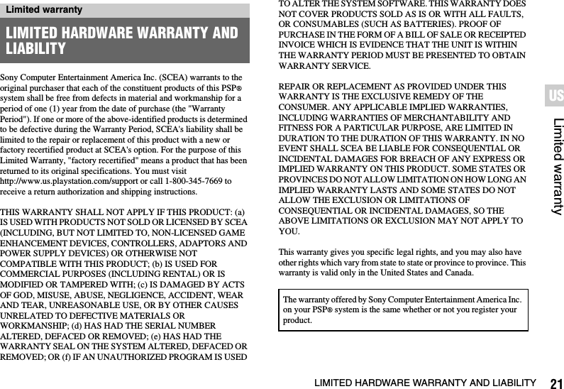 21LIMITED HARDWARE WARRANTY AND LIABILITYLimited warrantyUSSony Computer Entertainment America Inc. (SCEA) warrants to the original purchaser that each of the constituent products of this PSP® system shall be free from defects in material and workmanship for a period of one (1) year from the date of purchase (the &quot;Warranty Period&quot;). If one or more of the above-identified products is determined to be defective during the Warranty Period, SCEA&apos;s liability shall be limited to the repair or replacement of this product with a new or factory recertified product at SCEA&apos;s option. For the purpose of this Limited Warranty, &quot;factory recertified&quot; means a product that has been returned to its original specifications. You must visit http://www.us.playstation.com/support or call 1-800-345-7669 to receive a return authorization and shipping instructions.THIS WARRANTY SHALL NOT APPLY IF THIS PRODUCT: (a) IS USED WITH PRODUCTS NOT SOLD OR LICENSED BY SCEA (INCLUDING, BUT NOT LIMITED TO, NON-LICENSED GAME ENHANCEMENT DEVICES, CONTROLLERS, ADAPTORS AND POWER SUPPLY DEVICES) OR OTHERWISE NOT COMPATIBLE WITH THIS PRODUCT; (b) IS USED FOR COMMERCIAL PURPOSES (INCLUDING RENTAL) OR IS MODIFIED OR TAMPERED WITH; (c) IS DAMAGED BY ACTS OF GOD, MISUSE, ABUSE, NEGLIGENCE, ACCIDENT, WEAR AND TEAR, UNREASONABLE USE, OR BY OTHER CAUSES UNRELATED TO DEFECTIVE MATERIALS OR WORKMANSHIP; (d) HAS HAD THE SERIAL NUMBER ALTERED, DEFACED OR REMOVED; (e) HAS HAD THE WARRANTY SEAL ON THE SYSTEM ALTERED, DEFACED OR REMOVED; OR (f) IF AN UNAUTHORIZED PROGRAM IS USED TO ALTER THE SYSTEM SOFTWARE. THIS WARRANTY DOES NOT COVER PRODUCTS SOLD AS IS OR WITH ALL FAULTS, OR CONSUMABLES (SUCH AS BATTERIES). PROOF OF PURCHASE IN THE FORM OF A BILL OF SALE OR RECEIPTED INVOICE WHICH IS EVIDENCE THAT THE UNIT IS WITHIN THE WARRANTY PERIOD MUST BE PRESENTED TO OBTAIN WARRANTY SERVICE.REPAIR OR REPLACEMENT AS PROVIDED UNDER THIS WARRANTY IS THE EXCLUSIVE REMEDY OF THE CONSUMER. ANY APPLICABLE IMPLIED WARRANTIES, INCLUDING WARRANTIES OF MERCHANTABILITY AND FITNESS FOR A PARTICULAR PURPOSE, ARE LIMITED IN DURATION TO THE DURATION OF THIS WARRANTY. IN NO EVENT SHALL SCEA BE LIABLE FOR CONSEQUENTIAL OR INCIDENTAL DAMAGES FOR BREACH OF ANY EXPRESS OR IMPLIED WARRANTY ON THIS PRODUCT. SOME STATES OR PROVINCES DO NOT ALLOW LIMITATION ON HOW LONG AN IMPLIED WARRANTY LASTS AND SOME STATES DO NOT ALLOW THE EXCLUSION OR LIMITATIONS OF CONSEQUENTIAL OR INCIDENTAL DAMAGES, SO THE ABOVE LIMITATIONS OR EXCLUSION MAY NOT APPLY TO YOU.This warranty gives you specific legal rights, and you may also have other rights which vary from state to state or province to province. This warranty is valid only in the United States and Canada.Limited warrantyLIMITED HARDWARE WARRANTY AND LIABILITYThe warranty offered by Sony Computer Entertainment America Inc. on your PSP® system is the same whether or not you register your product.