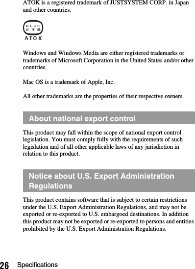 26 SpecificationsATOK is a registered trademark of JUSTSYSTEM CORP. in Japan and other countries.Windows and Windows Media are either registered trademarks or trademarks of Microsoft Corporation in the United States and/or other countries.Mac OS is a trademark of Apple, Inc.All other trademarks are the properties of their respective owners.This product may fall within the scope of national export control legislation. You must comply fully with the requirements of such legislation and of all other applicable laws of any jurisdiction in relation to this product.This product contains software that is subject to certain restrictions under the U.S. Export Administration Regulations, and may not be exported or re-exported to U.S. embargoed destinations. In addition this product may not be exported or re-exported to persons and entities prohibited by the U.S. Export Administration Regulations.About national export controlNotice about U.S. Export Administration Regulations