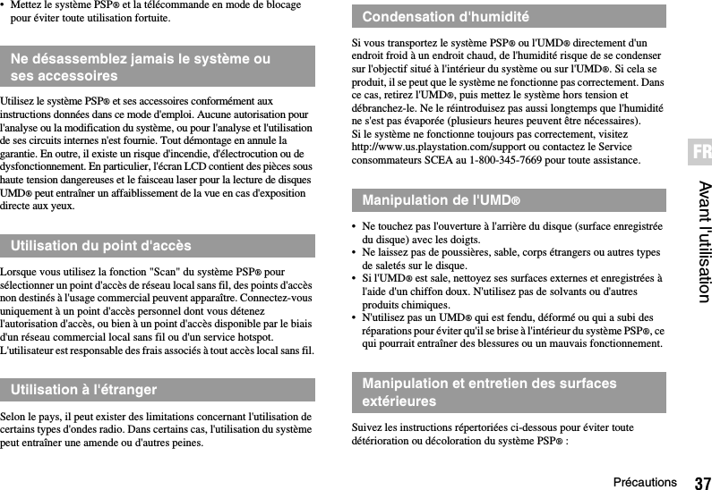 37PrécautionsAvant l&apos;utilisationFR• Mettez le système PSP® et la télécommande en mode de blocage pour éviter toute utilisation fortuite.Utilisez le système PSP® et ses accessoires conformément aux instructions données dans ce mode d&apos;emploi. Aucune autorisation pour l&apos;analyse ou la modification du système, ou pour l&apos;analyse et l&apos;utilisation de ses circuits internes n&apos;est fournie. Tout démontage en annule la garantie. En outre, il existe un risque d&apos;incendie, d&apos;électrocution ou de dysfonctionnement. En particulier, l&apos;écran LCD contient des pièces sous haute tension dangereuses et le faisceau laser pour la lecture de disques UMD® peut entraîner un affaiblissement de la vue en cas d&apos;exposition directe aux yeux.Lorsque vous utilisez la fonction &quot;Scan&quot; du système PSP® pour sélectionner un point d&apos;accès de réseau local sans fil, des points d&apos;accès non destinés à l&apos;usage commercial peuvent apparaître. Connectez-vous uniquement à un point d&apos;accès personnel dont vous détenez l&apos;autorisation d&apos;accès, ou bien à un point d&apos;accès disponible par le biais d&apos;un réseau commercial local sans fil ou d&apos;un service hotspot. L&apos;utilisateur est responsable des frais associés à tout accès local sans fil.Selon le pays, il peut exister des limitations concernant l&apos;utilisation de certains types d&apos;ondes radio. Dans certains cas, l&apos;utilisation du système peut entraîner une amende ou d&apos;autres peines.Si vous transportez le système PSP® ou l&apos;UMD® directement d&apos;un endroit froid à un endroit chaud, de l&apos;humidité risque de se condenser sur l&apos;objectif situé à l&apos;intérieur du système ou sur l&apos;UMD®. Si cela se produit, il se peut que le système ne fonctionne pas correctement. Dans ce cas, retirez l&apos;UMD®, puis mettez le système hors tension et débranchez-le. Ne le réintroduisez pas aussi longtemps que l&apos;humidité ne s&apos;est pas évaporée (plusieurs heures peuvent être nécessaires). Si le système ne fonctionne toujours pas correctement, visitez http://www.us.playstation.com/support ou contactez le Service consommateurs SCEA au 1-800-345-7669 pour toute assistance.• Ne touchez pas l&apos;ouverture à l&apos;arrière du disque (surface enregistrée du disque) avec les doigts.• Ne laissez pas de poussières, sable, corps étrangers ou autres types de saletés sur le disque.• Si l&apos;UMD® est sale, nettoyez ses surfaces externes et enregistrées à l&apos;aide d&apos;un chiffon doux. N&apos;utilisez pas de solvants ou d&apos;autres produits chimiques.• N&apos;utilisez pas un UMD® qui est fendu, déformé ou qui a subi des réparations pour éviter qu&apos;il se brise à l&apos;intérieur du système PSP®, ce qui pourrait entraîner des blessures ou un mauvais fonctionnement.Suivez les instructions répertoriées ci-dessous pour éviter toute détérioration ou décoloration du système PSP®:Ne désassemblez jamais le système ou ses accessoiresUtilisation du point d&apos;accèsUtilisation à l&apos;étrangerCondensation d&apos;humiditéManipulation de l&apos;UMD®Manipulation et entretien des surfaces extérieures