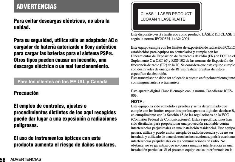 56 ADVERTENCIASPara evitar descargas eléctricas, no abra la unidad.Para su seguridad, utilice sólo un adaptador AC o cargador de batería autorizado o Sony auténtico para cargar las baterías para el sistema PSP®. Otros tipos pueden causar un incendio, una descarga eléctrica o un mal funcionamiento.PrecauciónEl empleo de controles, ajustes o procedimientos distintos de los aquí recogidos puede dar lugar a una exposición a radiaciones peligrosas.El uso de instrumentos ópticos con este producto aumenta el riesgo de daños oculares.Este dispositivo está clasificado como producto LÁSER DE CLASE 1 según la norma IEC60825-1+A2: 2001.Este equipo cumple con los límites de exposición de radiación FCC/IC establecidos para equipos no controlados y cumple con los Lineamientos de Exposición de frecuencia de radio (FR) de FCC en el Suplemento C a OET 65 y RSS-102 de las normas de Exposición de frecuencia de radio (FR) de la IC. Se considera que este equipo cumple con dos niveles de energía de RF sin realizar pruebas de índice específico de absorción.Este transmisor no debe ser colocado o puesto en funcionamiento junto con ninguna antena o transmisor.Este aparato digital Clase B cumple con la norma Canadiense ICES-003. NOTA:Este equipo ha sido sometido a pruebas y se ha determinado que cumple con los límites requeridos por los aparatos digitales de clase B, en cumplimiento con la Sección 15 de las regulaciones de la FCC (Comisión Federal de Comunicaciones). Estas especificaciones han sido diseñadas para proporcionar una protección razonable contra interferencias perjudiciales en una instalación residencial. Este equipo genera, utiliza y puede emitir energía de radiofrecuencia y, de no ser instalado y utilizado de acuerdo con las instrucciones, podría ocasionar interferencias perjudiciales en las comunicaciones de radio. No obstante, no se garantiza que no ocurra ninguna interferencia en una instalación particular. Si el presente equipo causa interferencia en la ADVERTENCIASPara los clientes en los EE.UU. y Canadá