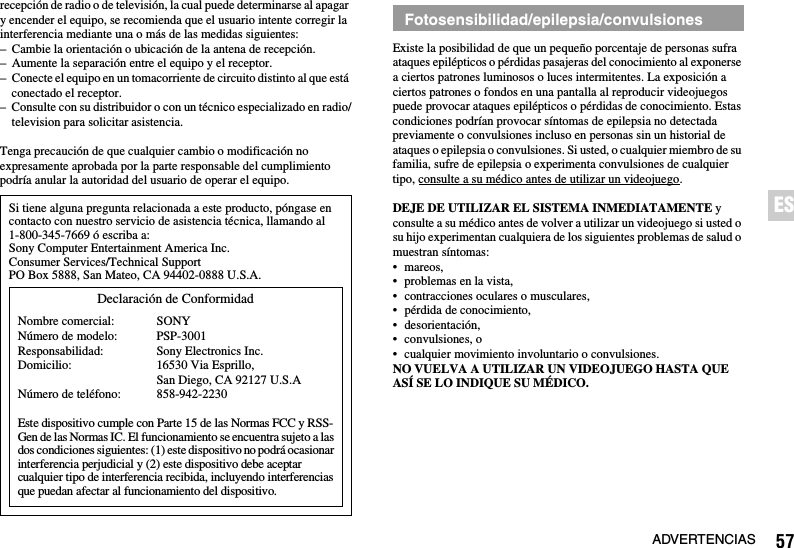 57ADVERTENCIASESrecepción de radio o de televisión, la cual puede determinarse al apagar y encender el equipo, se recomienda que el usuario intente corregir la interferencia mediante una o más de las medidas siguientes:– Cambie la orientación o ubicación de la antena de recepción.– Aumente la separación entre el equipo y el receptor.– Conecte el equipo en un tomacorriente de circuito distinto al que está conectado el receptor.– Consulte con su distribuidor o con un técnico especializado en radio/television para solicitar asistencia.Tenga precaución de que cualquier cambio o modificación no expresamente aprobada por la parte responsable del cumplimiento podría anular la autoridad del usuario de operar el equipo.Existe la posibilidad de que un pequeño porcentaje de personas sufra ataques epilépticos o pérdidas pasajeras del conocimiento al exponerse a ciertos patrones luminosos o luces intermitentes. La exposición a ciertos patrones o fondos en una pantalla al reproducir videojuegos puede provocar ataques epilépticos o pérdidas de conocimiento. Estas condiciones podrían provocar síntomas de epilepsia no detectada previamente o convulsiones incluso en personas sin un historial de ataques o epilepsia o convulsiones. Si usted, o cualquier miembro de su familia, sufre de epilepsia o experimenta convulsiones de cualquier tipo, consulte a su médico antes de utilizar un videojuego.DEJE DE UTILIZAR EL SISTEMA INMEDIATAMENTE y consulte a su médico antes de volver a utilizar un videojuego si usted o su hijo experimentan cualquiera de los siguientes problemas de salud o muestran síntomas:• mareos,• problemas en la vista,• contracciones oculares o musculares,• pérdida de conocimiento,• desorientación,• convulsiones, o• cualquier movimiento involuntario o convulsiones.NO VUELVA A UTILIZAR UN VIDEOJUEGO HASTA QUE ASÍ SE LO INDIQUE SU MÉDICO.Si tiene alguna pregunta relacionada a este producto, póngase en contacto con nuestro servicio de asistencia técnica, llamando al 1-800-345-7669 ó escriba a:Sony Computer Entertainment America Inc.Consumer Services/Technical SupportPO Box 5888, San Mateo, CA 94402-0888 U.S.A.Este dispositivo cumple con Parte 15 de las Normas FCC y RSS-Gen de las Normas IC. El funcionamiento se encuentra sujeto a las dos condiciones siguientes: (1) este dispositivo no podrá ocasionar interferencia perjudicial y (2) este dispositivo debe aceptar cualquier tipo de interferencia recibida, incluyendo interferencias que puedan afectar al funcionamiento del dispositivo.Declaración de ConformidadNombre comercial:Número de modelo:Responsabilidad:Domicilio:Número de teléfono:SONYPSP-3001Sony Electronics Inc.16530 Via Esprillo, San Diego, CA 92127 U.S.A858-942-2230Fotosensibilidad/epilepsia/convulsiones