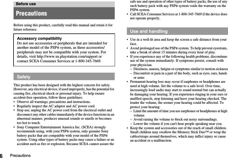 6PrecautionsBefore using this product, carefully read this manual and retain it for future reference.This product has been designed with the highest concern for safety. However, any electrical device, if used improperly, has the potential for causing fire, electrical shock or personal injury. To help ensure accident-free operation, follow these guidelines:• Observe all warnings, precautions and instructions.• Regularly inspect the AC adaptor and AC power cord.• Stop use, unplug the AC power cord from the electrical outlet and disconnect any other cables immediately if the device functions in an abnormal manner, produces unusual sounds or smells or becomes too hot to touch.• Sony Computer Entertainment America Inc. (SCEA) strongly recommends using, with your PSP® system, only genuine Sony battery packs that are compatible with your model of the PSP® system. Using other types of battery packs may cause a failure or an accident such as fire or explosion. Because SCEA cannot assure the safe use and operation of other types of battery packs, the use of any such battery pack with any PSP® system voids the warranty on the PSP® system.• Call SCEA Consumer Services at 1-800-345-7669 if the device does not operate properly.• Use in a well-lit area and keep the screen a safe distance from your face.• Avoid prolonged use of the PSP® system. To help prevent eyestrain, take a break of about 15 minutes during every hour of play.• If you experience any of the following health problems, discontinue use of the system immediately. If symptoms persist, consult with your physician.– Dizziness, nausea, fatigue or symptoms similar to motion sickness– Discomfort or pain in a part of the body, such as eyes, ears, hands or arms• Permanent hearing loss may occur if earphones or headphones are used at high volume. Set the volume to a safe level. Over time, increasingly loud audio may start to sound normal but can actually be damaging your hearing. If you experience ringing in your ears or muffled speech, stop listening and have your hearing checked. The louder the volume, the sooner your hearing could be affected. To protect your hearing:– Limit the amount of time you use earphones or headphones at high volume.– Avoid raising the volume to block out noisy surroundings.– Lower the volume if you can&apos;t hear people speaking near you.• Keep the system and accessories out of the reach of small children.Small children may swallow the Memory Stick Duo™ or wrap the cables/straps around themselves, which may inflict injury or cause an accident or a malfunction.Before usePrecautionsAccessory compatibilityDo not use accessories or peripherals that are intended for another model of the PSP® system, as these accessories/peripherals may not be compatible with your system. For details, visit http://www.us.playstation.com/support or contact SCEA Consumer Services at 1-800-345-7669.SafetyUse and handling