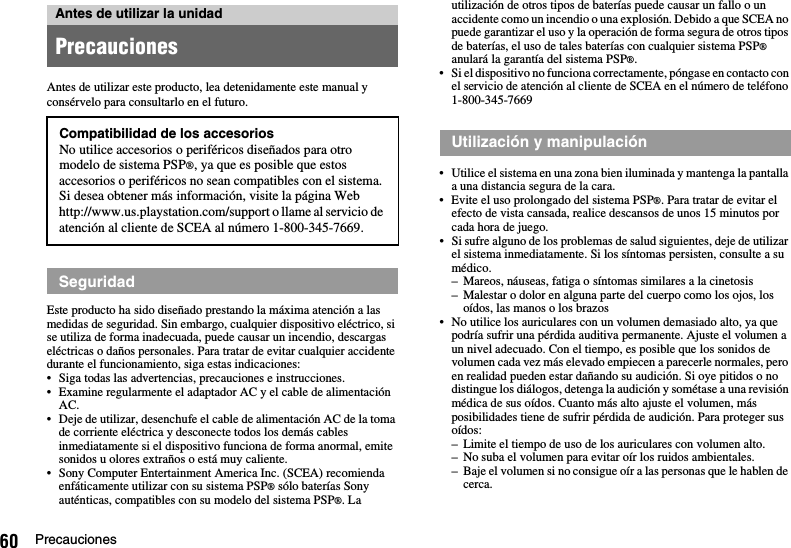 60 PrecaucionesAntes de utilizar este producto, lea detenidamente este manual y consérvelo para consultarlo en el futuro.Este producto ha sido diseñado prestando la máxima atención a las medidas de seguridad. Sin embargo, cualquier dispositivo eléctrico, si se utiliza de forma inadecuada, puede causar un incendio, descargas eléctricas o daños personales. Para tratar de evitar cualquier accidente durante el funcionamiento, siga estas indicaciones:• Siga todas las advertencias, precauciones e instrucciones.• Examine regularmente el adaptador AC y el cable de alimentación AC.• Deje de utilizar, desenchufe el cable de alimentación AC de la toma de corriente eléctrica y desconecte todos los demás cables inmediatamente si el dispositivo funciona de forma anormal, emite sonidos u olores extraños o está muy caliente.• Sony Computer Entertainment America Inc. (SCEA) recomienda enfáticamente utilizar con su sistema PSP® sólo baterías Sony auténticas, compatibles con su modelo del sistema PSP®. La utilización de otros tipos de baterías puede causar un fallo o un accidente como un incendio o una explosión. Debido a que SCEA no puede garantizar el uso y la operación de forma segura de otros tipos de baterías, el uso de tales baterías con cualquier sistema PSP® anulará la garantía del sistema PSP®.• Si el dispositivo no funciona correctamente, póngase en contacto con el servicio de atención al cliente de SCEA en el número de teléfono 1-800-345-7669• Utilice el sistema en una zona bien iluminada y mantenga la pantalla a una distancia segura de la cara.• Evite el uso prolongado del sistema PSP®. Para tratar de evitar el efecto de vista cansada, realice descansos de unos 15 minutos por cada hora de juego.• Si sufre alguno de los problemas de salud siguientes, deje de utilizar el sistema inmediatamente. Si los síntomas persisten, consulte a su médico.– Mareos, náuseas, fatiga o síntomas similares a la cinetosis– Malestar o dolor en alguna parte del cuerpo como los ojos, los oídos, las manos o los brazos• No utilice los auriculares con un volumen demasiado alto, ya que podría sufrir una pérdida auditiva permanente. Ajuste el volumen a un nivel adecuado. Con el tiempo, es posible que los sonidos de volumen cada vez más elevado empiecen a parecerle normales, pero en realidad pueden estar dañando su audición. Si oye pitidos o no distingue los diálogos, detenga la audición y sométase a una revisión médica de sus oídos. Cuanto más alto ajuste el volumen, más posibilidades tiene de sufrir pérdida de audición. Para proteger sus oídos:– Limite el tiempo de uso de los auriculares con volumen alto.– No suba el volumen para evitar oír los ruidos ambientales.– Baje el volumen si no consigue oír a las personas que le hablen de cerca.Antes de utilizar la unidadPrecaucionesCompatibilidad de los accesoriosNo utilice accesorios o periféricos diseñados para otro modelo de sistema PSP®, ya que es posible que estos accesorios o periféricos no sean compatibles con el sistema. Si desea obtener más información, visite la página Web http://www.us.playstation.com/support o llame al servicio de atención al cliente de SCEA al número 1-800-345-7669.SeguridadUtilización y manipulación