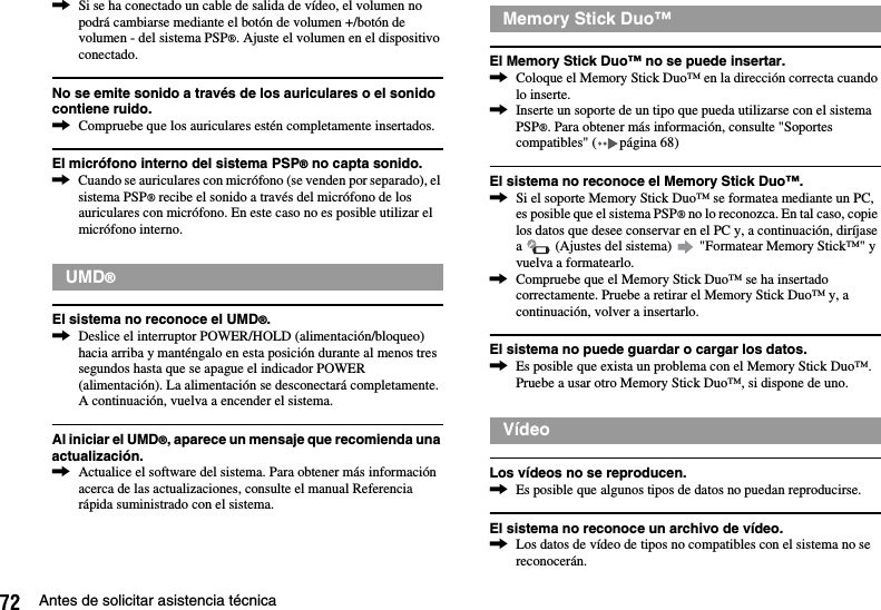 72 Antes de solicitar asistencia técnica,Si se ha conectado un cable de salida de vídeo, el volumen no podrá cambiarse mediante el botón de volumen +/botón de volumen - del sistema PSP®. Ajuste el volumen en el dispositivo conectado.No se emite sonido a través de los auriculares o el sonido contiene ruido.,Compruebe que los auriculares estén completamente insertados.El micrófono interno del sistema PSP® no capta sonido.,Cuando se auriculares con micrófono (se venden por separado), el sistema PSP® recibe el sonido a través del micrófono de los auriculares con micrófono. En este caso no es posible utilizar el micrófono interno.El sistema no reconoce el UMD®.,Deslice el interruptor POWER/HOLD (alimentación/bloqueo) hacia arriba y manténgalo en esta posición durante al menos tres segundos hasta que se apague el indicador POWER (alimentación). La alimentación se desconectará completamente. A continuación, vuelva a encender el sistema.Al iniciar el UMD®, aparece un mensaje que recomienda una actualización.,Actualice el software del sistema. Para obtener más información acerca de las actualizaciones, consulte el manual Referencia rápida suministrado con el sistema.El Memory Stick Duo™ no se puede insertar.,Coloque el Memory Stick Duo™ en la dirección correcta cuando lo inserte.,Inserte un soporte de un tipo que pueda utilizarse con el sistema PSP®. Para obtener más información, consulte &quot;Soportes compatibles&quot; ( página 68)El sistema no reconoce el Memory Stick Duo™.,Si el soporte Memory Stick Duo™ se formatea mediante un PC, es posible que el sistema PSP® no lo reconozca. En tal caso, copie los datos que desee conservar en el PC y, a continuación, diríjase a   (Ajustes del sistema)   &quot;Formatear Memory Stick™&quot; y vuelva a formatearlo.,Compruebe que el Memory Stick Duo™ se ha insertado correctamente. Pruebe a retirar el Memory Stick Duo™ y, a continuación, volver a insertarlo.El sistema no puede guardar o cargar los datos.,Es posible que exista un problema con el Memory Stick Duo™. Pruebe a usar otro Memory Stick Duo™, si dispone de uno.Los vídeos no se reproducen.,Es posible que algunos tipos de datos no puedan reproducirse.El sistema no reconoce un archivo de vídeo.,Los datos de vídeo de tipos no compatibles con el sistema no se reconocerán.UMD®Memory Stick Duo™Vídeo