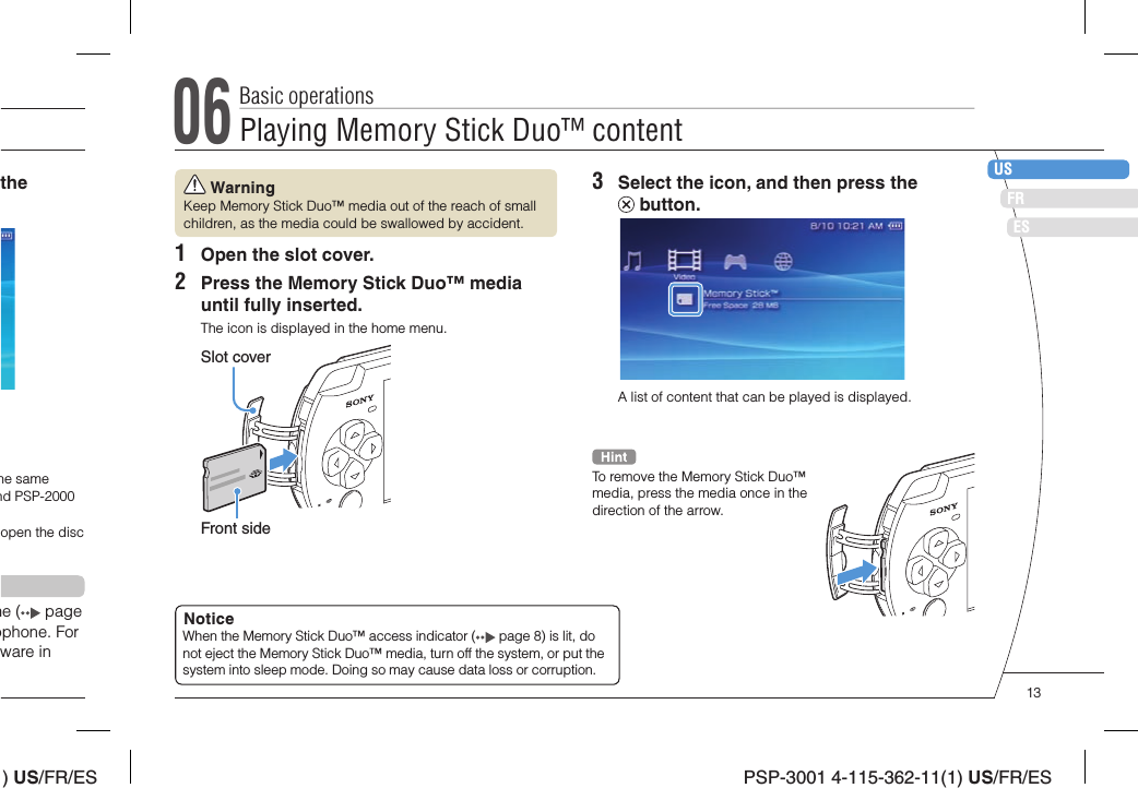 ) US/FR/ESDEITNLPTPSP-3001 4-115-362-11(1) US/FR/ESUSFRES WarningKeep Memory Stick Duo™ media out of the reach of small children, as the media could be swallowed by accident.1  Open the slot cover.2  Press the Memory Stick Duo™ media until fully inserted.The icon is displayed in the home menu.Slot coverFront sidethe he same nd PSP-2000 open the disc ne (  page ophone. For ware in 3  Select the icon, and then press the  button.A list of content that can be played is displayed.To remove the Memory Stick Duo™ media, press the media once in the direction of the arrow.NoticeWhen the Memory Stick Duo™ access indicator (  page 8) is lit, do not eject the Memory Stick Duo™ media, turn off the system, or put the system into sleep mode. Doing so may cause data loss or corruption. 06Playing Memory Stick Duo™ contentBasic operations13