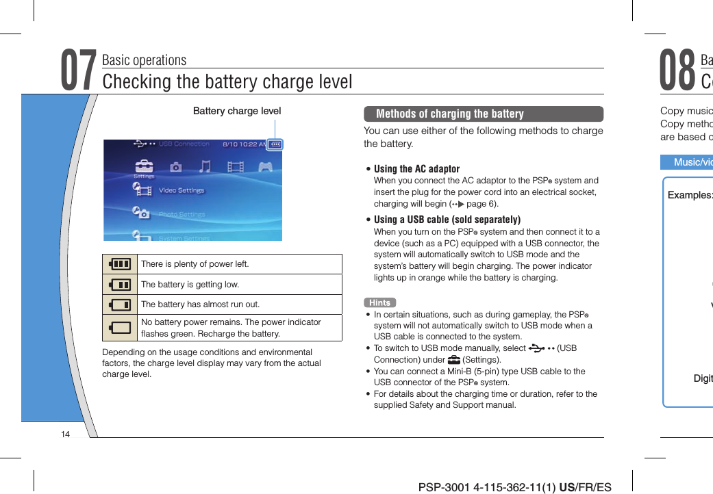PSP-3001 4-115-362-11(1) US/FR/ES07Checking the battery charge levelBasic operationsMethods of charging the batteryYou can use either of the following methods to charge the battery.• Using the AC adaptorWhen you connect the AC adaptor to the PSP® system and insert the plug for the power cord into an electrical socket, charging will begin (  page 6).• Using a USB cable (sold separately)When you turn on the PSP® system and then connect it to a device (such as a PC) equipped with a USB connector, the system will automatically switch to USB mode and the system’s battery will begin charging. The power indicator lights up in orange while the battery is charging.•  In certain situations, such as during gameplay, the PSP® system will not automatically switch to USB mode when a USB cable is connected to the system.•  To switch to USB mode manually, select   (USB Connection) under   (Settings).•  You can connect a Mini-B (5-pin) type USB cable to the USB connector of the PSP® system.•  For details about the charging time or duration, refer to the supplied Safety and Support manual.Battery charge levelThere is plenty of power left.The battery is getting low.The battery has almost run out.No battery power remains. The power indicator ﬂ ashes green. Recharge the battery.Depending on the usage conditions and environmental factors, the charge level display may vary from the actual charge level.08CoBaCopy musicCopy methoare based oMusic/vidExamples:VDigit14