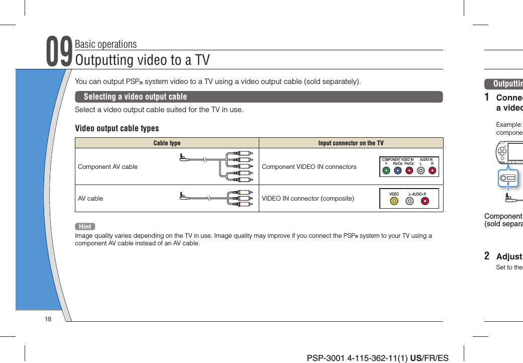 PSP-3001 4-115-362-11(1) US/FR/ESBasic operationsOutputting video to a TV09You can output PSP® system video to a TV using a video output cable (sold separately).Selecting a video output cableSelect a video output cable suited for the TV in use.Video output cable typesCable type Input connector on the TVComponent AV cable Component VIDEO IN connectorsYLRPR/CRPB/CBCOMPONENT VIDEO IN AUDIO INAV cable VIDEO IN connector (composite)VIDEO L-AUD IO-RImage quality varies depending on the TV in use. Image quality may improve if you connect the PSP® system to your TV using a component AV cable instead of an AV cable.Outputtin1 Conneca videoExample: componeComponent (sold separa2 Adjust Set to the 18
