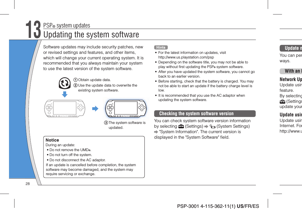 PSP-3001 4-115-362-11(1) US/FR/ESUpdate mYou can perways. With an INetwork UpUpdate usinfeature. By selecting (Settingsupdate yourUpdate usinUpdate usinInternet. Forhttp://www.uSoftware updates may include security patches, new or revised settings and features, and other items, which will change your current operating system. It is recommended that you always maintain your system to use the latest version of the system software.Obtain update data.Use the update data to overwrite the existing system software.The system software is updated.NoticeDuring an update:• Do not remove the UMD®.• Do not turn off the system.• Do not disconnect the AC adaptor.If an update is cancelled before completion, the system software may become damaged, and the system may require servicing or exchange.•  For the latest information on updates, visit http://www.us.playstation.com/psp•  Depending on the software title, you may not be able to play without ﬁ rst updating the PSP® system software.•  After you have updated the system software, you cannot go back to an earlier version.•  Before starting, check that the battery is charged. You may not be able to start an update if the battery charge level is low.•  It is recommended that you use the AC adaptor when updating the system software.Checking the system software versionYou can check system software version information by selecting   (Settings)     (System Settings)  &quot;System Information&quot;. The current version is displayed in the &quot;System Software&quot; ﬁ eld.13PSP® system updatesUpdating the system software28