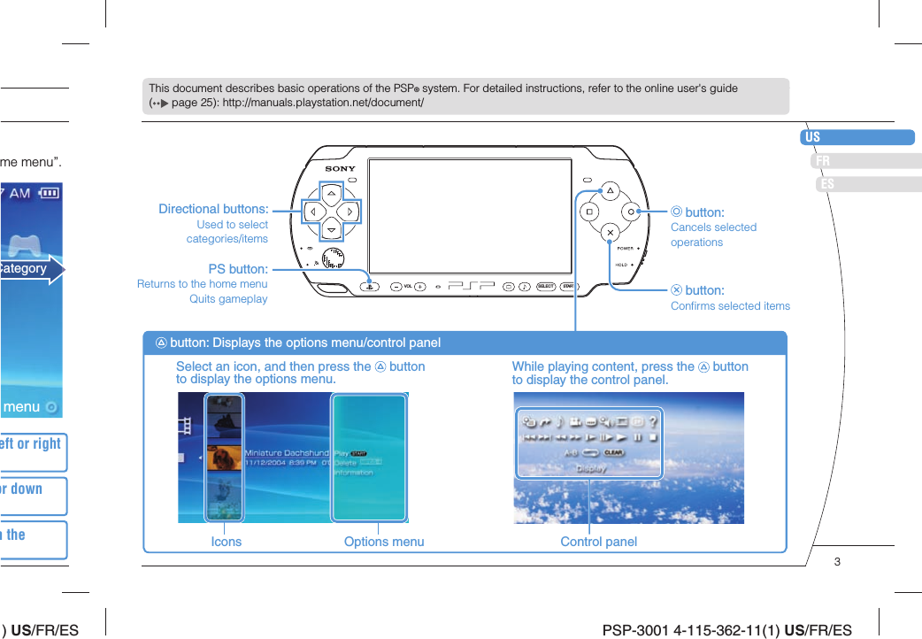 ) US/FR/ESDEITNLPTPSP-3001 4-115-362-11(1) US/FR/ESUSFRESSELECT STARTVOLThis document describes basic operations of the PSP® system. For detailed instructions, refer to the online user&apos;s guide (  page 25): http://manuals.playstation.net/document/Directional buttons:Used to select categories/items button:Cancels selected operations button:Conﬁ rms selected itemsPS button:Returns to the home menuQuits gameplaySelect an icon, and then press the   button to display the options menu. While playing content, press the   button to display the control panel. button: Displays the options menu/control panelIcons Options menu Control panelCategoryeft or right or down m the me menu”.menu3