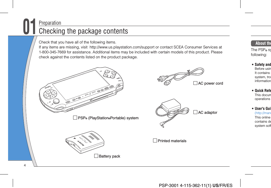 PSP-3001 4-115-362-11(1) US/FR/ES01Checking the package contentsPreparationCheck that you have all of the following items. If any items are missing, visit  http://www.us.playstation.com/support or contact SCEA Consumer Services at 1-800-345-7669 for assistance. Additional items may be included with certain models of this product. Please check against the contents listed on the product package. PSP® (PlayStation®Portable) system Battery pack AC adaptor AC power cord Printed materialsPOWERHOLDSELECTVOLSTARTAbout theThe PSP® syfollowing:• Safety andBefore usinIt contains ssystem, trouinformation• Quick RefeThis documoperations • User&apos;s Gui(http://manuThis online contains desystem soft4