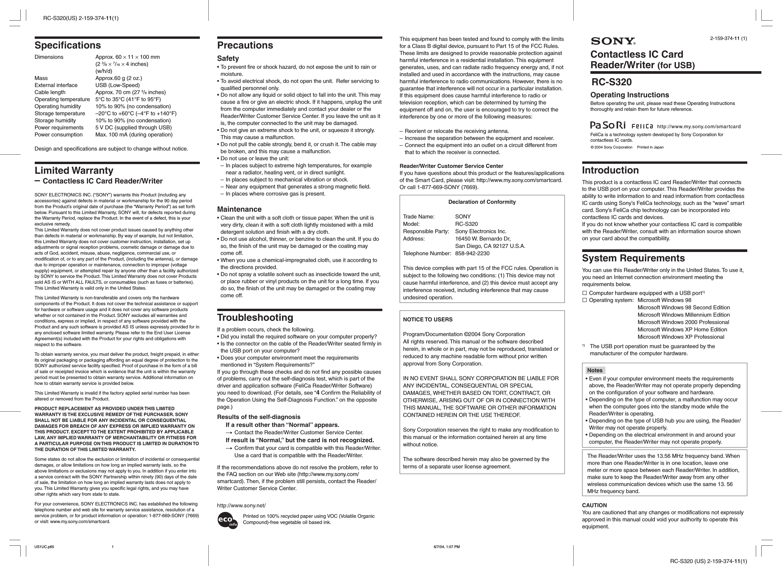 RC-S320 (US) 2-159-374-11(1)RC-S320(US) 2-159-374-11(1)2-159-374-11 (1)IntroductionThis product is a contactless IC card Reader/Writer that connectsto the USB port on your computer. This Reader/Writer provides theability to write information to and read information from contactlessIC cards using Sony’s FeliCa technology, such as the “wave” smartcard. Sony’s FeliCa chip technology can be incorporated intocontactless IC cards and devices.If you do not know whether your contactless IC card is compatiblewith the Reader/Writer, consult with an information source shownon your card about the compatibility.System RequirementsYou can use this Reader/Writer only in the United States. To use it,you need an Internet connection environment meeting therequirements below.sComputer hardware equipped with a USB port1)sOperating system: Microsoft Windows 98Microsoft Windows 98 Second EditionMicrosoft Windows Millennium EditionMicrosoft Windows 2000 ProfessionalMicrosoft Windows XP Home EditionMicrosoft Windows XP Professional1) The USB port operation must be guaranteed by themanufacturer of the computer hardware.Notes• Even if your computer environment meets the requirementsabove, the Reader/Writer may not operate properly dependingon the configuration of your software and hardware.• Depending on the type of computer, a malfunction may occurwhen the computer goes into the standby mode while theReader/Writer is operating.• Depending on the type of USB hub you are using, the Reader/Writer may not operate properly.• Depending on the electrical environment in and around yourcomputer, the Reader/Writer may not operate properly.The Reader/Writer uses the 13.56 MHz frequency band. Whenmore than one Reader/Writer is in one location, leave onemeter or more space between each Reader/Writer. In addition,make sure to keep the Reader/Writer away from any otherwireless communication devices which use the same 13. 56MHz frequency band.CAUTIONYou are cautioned that any changes or modifications not expresslyapproved in this manual could void your authority to operate thisequipment.This equipment has been tested and found to comply with the limitsfor a Class B digital device, pursuant to Part 15 of the FCC Rules.These limits are designed to provide reasonable protection againstharmful interference in a residential installation. This equipmentgenerates, uses, and can radiate radio frequency energy and, if notinstalled and used in accordance with the instructions, may causeharmful interference to radio communications. However, there is noguarantee that interference will not occur in a particular installation.If this equipment does cause harmful interference to radio ortelevision reception, which can be determined by turning theequipment off and on, the user is encouraged to try to correct theinterference by one or more of the following measures:– Reorient or relocate the receiving antenna.– Increase the separation between the equipment and receiver.– Connect the equipment into an outlet on a circuit different fromthat to which the receiver is connected.Reader/Writer Customer Service CenterIf you have questions about this product or the features/applicationsof the Smart Card, please visit: http://www.my.sony.com/smartcard.Or call 1-877-669-SONY (7669).Declaration of ConformityTrade Name: SONYModel: RC-S320Responsible Party: Sony Electronics Inc.Address: 16450 W. Bernardo Dr,San Diego, CA 92127 U.S.A.Telephone Number: 858-942-2230This device complies with part 15 of the FCC rules. Operation issubject to the following two conditions: (1) This device may notcause harmful interference, and (2) this device must accept anyinterference received, including interference that may causeundesired operation.NOTICE TO USERSProgram/Documentation ©2004 Sony CorporationAll rights reserved. This manual or the software describedherein, in whole or in part, may not be reproduced, translated orreduced to any machine readable form without prior writtenapproval from Sony Corporation.IN NO EVENT SHALL SONY CORPORATION BE LIABLE FORANY INCIDENTAL, CONSEQUENTIAL OR SPECIALDAMAGES, WHETHER BASED ON TORT, CONTRACT, OROTHERWISE, ARISING OUT OF OR IN CONNECTION WITHTHIS MANUAL, THE SOFTWARE OR OTHER INFORMATIONCONTAINED HEREIN OR THE USE THEREOF.Sony Corporation reserves the right to make any modification tothis manual or the information contained herein at any timewithout notice.The software described herein may also be governed by theterms of a separate user license agreement.PrecautionsSafety• To prevent fire or shock hazard, do not expose the unit to rain ormoisture.• To avoid electrical shock, do not open the unit.  Refer servicing toqualified personnel only.• Do not allow any liquid or solid object to fall into the unit. This maycause a fire or give an electric shock. If it happens, unplug the unitfrom the computer immediately and contact your dealer or theReader/Writer Customer Service Center. If you leave the unit as itis, the computer connected to the unit may be damaged.• Do not give an extreme shock to the unit, or squeeze it strongly.This may cause a malfunction.• Do not pull the cable strongly, bend it, or crush it. The cable maybe broken, and this may cause a malfunction.• Do not use or leave the unit:– In places subject to extreme high temperatures, for examplenear a radiator, heating vent, or in direct sunlight.– In places subject to mechanical vibration or shock.– Near any equipment that generates a strong magnetic field.– In places where corrosive gas is present.Maintenance• Clean the unit with a soft cloth or tissue paper. When the unit isvery dirty, clean it with a soft cloth lightly moistened with a milddetergent solution and finish with a dry cloth.• Do not use alcohol, thinner, or benzine to clean the unit. If you doso, the finish of the unit may be damaged or the coating maycome off.• When you use a chemical-impregnated cloth, use it according tothe directions provided.• Do not spray a volatile solvent such as insecticide toward the unit,or place rubber or vinyl products on the unit for a long time. If youdo so, the finish of the unit may be damaged or the coating maycome off.TroubleshootingIf a problem occurs, check the following.• Did you install the required software on your computer properly?• Is the connector on the cable of the Reader/Writer seated firmly inthe USB port on your computer?• Does your computer environment meet the requirementsmentioned in “System Requirements?”If you go through these checks and do not find any possible causesof problems, carry out the self-diagnosis test, which is part of thedriver and application software (FeliCa Reader/Writer Software)you need to download. (For details, see “4 Confirm the Reliability ofthe Operation Using the Self-Diagnosis Function.” on the oppositepage.)Results of the self-diagnosisIf a result other than “Normal” appears.tContact the Reader/Writer Customer Service Center.If result is “Normal,” but the card is not recognized.tConfirm that your card is compatible with this Reader/Writer.Use a card that is compatible with the Reader/Writer.If the recommendations above do not resolve the problem, refer tothe FAQ section on our Web site (http://www.my.sony.com/smartcard). Then, if the problem still persists, contact the Reader/Writer Customer Service Center.SpecificationsDimensions Approx. 60 × 11 × 100 mm(2 3/8 × 7/16 × 4 inches)(w/h/d)Mass Approx.60 g (2 oz.)External interface USB (Low-Speed)Cable length Approx. 70 cm (27 5/8 inches)Operating temperature 5°C to 35°C (41°F to 95°F)Operating humidity 10% to 90% (no condensation)Storage temperature –20°C to +60°C (–4°F to +140°F)Storage humidity 10% to 90% (no condensation)Power requirements 5 V DC (supplied through USB)Power consumption Max. 100 mA (during operation)Design and specifications are subject to change without notice.Limited Warranty– Contactless IC Card Reader/WriterSONY ELECTRONICS INC. (“SONY”) warrants this Product (including anyaccessories) against defects in material or workmanship for the 90 day periodfrom the Product’s original date of purchase (the “Warranty Period”) as set forthbelow. Pursuant to this Limited Warranty, SONY will, for defects reported duringthe Warranty Period, replace the Product. In the event of a defect, this is yourexclusive remedy.This Limited Warranty does not cover product issues caused by anything otherthan defects in material or workmanship. By way of example, but not limitation,this Limited Warranty does not cover customer instruction, installation, set upadjustments or signal reception problems, cosmetic damage or damage due toacts of God, accident, misuse, abuse, negligence, commercial use, ormodification of, or to any part of the Product, (including the antenna), or damagedue to improper operation or maintenance, connection to improper (voltagesupply) equipment, or attempted repair by anyone other than a facility authorizedby SONY to service the Product. This Limited Warranty does not cover Productssold AS IS or WITH ALL FAULTS, or consumables (such as fuses or batteries).This Limited Warranty is valid only in the United States.This Limited Warranty is non-transferable and covers only the hardwarecomponents of the Product. It does not cover the technical assistance or supportfor hardware or software usage and it does not cover any software productswhether or not contained in the Product. SONY excludes all warranties andconditions, express or implied, in respect of any software provided with theProduct and any such software is provided AS IS unless expressly provided for inany enclosed software limited warranty. Please refer to the End User LicenseAgreement(s) included with the Product for your rights and obligations withrespect to the software.To obtain warranty service, you must deliver the product, freight prepaid, in eitherits original packaging or packaging affording an equal degree of protection to theSONY authorized service facility specified. Proof of purchase in the form of a billof sale or receipted invoice which is evidence that the unit is within the warrantyperiod must be presented to obtain warranty service. Additional information onhow to obtain warranty service is provided below.This Limited Warranty is invalid if the factory applied serial number has beenaltered or removed from the Product.PRODUCT REPLACEMENT AS PROVIDED UNDER THIS LIMITEDWARRANTY IS THE EXCLUSIVE REMEDY OF THE PURCHASER. SONYSHALL NOT BE LIABLE FOR ANY INCIDENTAL OR CONSEQUENTIALDAMAGES FOR BREACH OF ANY EXPRESS OR IMPLIED WARRANTY ONTHIS PRODUCT. EXCEPT TO THE EXTENT PROHIBITED BY APPLICABLELAW, ANY IMPLIED WARRANTY OF MERCHANTABILITY OR FITNESS FORA PARTICULAR PURPOSE ON THIS PRODUCT IS LIMITED IN DURATION TOTHE DURATION OF THIS LIMITED WARRANTY.Some states do not allow the exclusion or limitation of incidental or consequentialdamages, or allow limitations on how long an implied warranty lasts, so theabove limitations or exclusions may not apply to you. In addition if you enter intoa service contract with the SONY Partnership within ninety (90) days of the dateof sale, the limitation on how long an implied warranty lasts does not apply toyou. This Limited Warranty gives you specific legal rights, and you may haveother rights which vary from state to state.For your convenience, SONY ELECTRONICS INC. has established the followingtelephone number and web site for warranty service assistance, resolution of aservice problem, or for product information or operation: 1-877-669-SONY (7669)or visit: www.my.sony.com/smartcard.RC-S320© 2004 Sony Corporation  Printed in Japanhttp://www.my.sony.com/smartcardOperating InstructionsBefore operating the unit, please read these Operating Instructionsthoroughly and retain them for future reference.Contactless IC CardReader/Writer (for USB)FeliCa is a technology system developed by Sony Corporation forcontactless IC cards.Printed on 100% recycled paper using VOC (Volatile OrganicCompound)-free vegetable oil based ink.US1UC.p65 6/7/04, 1:07 PM1