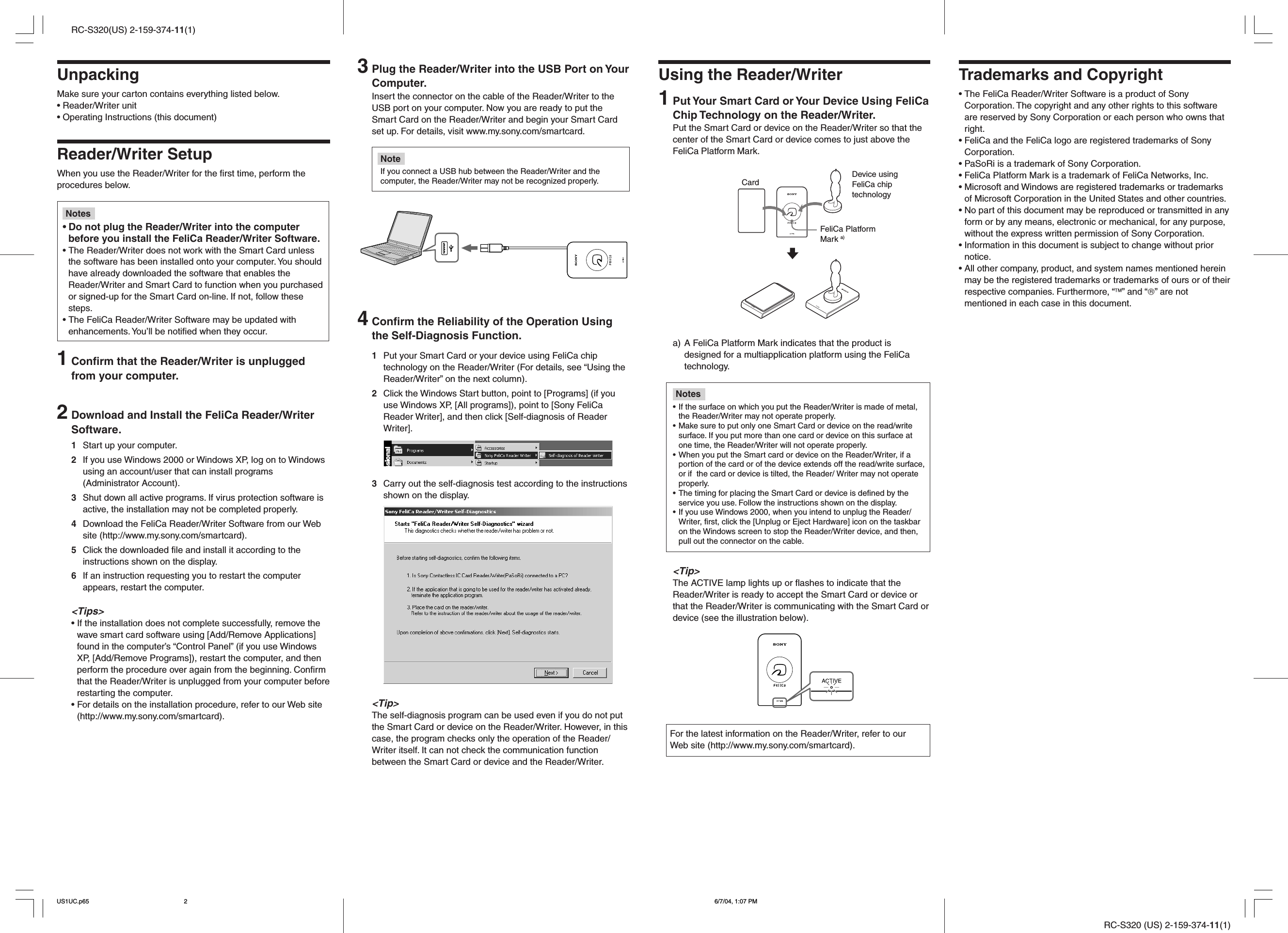 RC-S320 (US) 2-159-374-11(1)RC-S320(US) 2-159-374-11(1)UnpackingMake sure your carton contains everything listed below.• Reader/Writer unit• Operating Instructions (this document)Reader/Writer SetupWhen you use the Reader/Writer for the first time, perform theprocedures below.Notes•Do not plug the Reader/Writer into the computerbefore you install the FeliCa Reader/Writer Software.• The Reader/Writer does not work with the Smart Card unlessthe software has been installed onto your computer. You shouldhave already downloaded the software that enables theReader/Writer and Smart Card to function when you purchasedor signed-up for the Smart Card on-line. If not, follow thesesteps.• The FeliCa Reader/Writer Software may be updated withenhancements. You’ll be notified when they occur.1Confirm that the Reader/Writer is unpluggedfrom your computer.2Download and Install the FeliCa Reader/WriterSoftware.1Start up your computer.2If you use Windows 2000 or Windows XP, log on to Windowsusing an account/user that can install programs(Administrator Account).3Shut down all active programs. If virus protection software isactive, the installation may not be completed properly.4Download the FeliCa Reader/Writer Software from our Website (http://www.my.sony.com/smartcard).5Click the downloaded file and install it according to theinstructions shown on the display.6If an instruction requesting you to restart the computerappears, restart the computer.&lt;Tips&gt;• If the installation does not complete successfully, remove thewave smart card software using [Add/Remove Applications]found in the computer’s “Control Panel” (if you use WindowsXP, [Add/Remove Programs]), restart the computer, and thenperform the procedure over again from the beginning. Confirmthat the Reader/Writer is unplugged from your computer beforerestarting the computer.• For details on the installation procedure, refer to our Web site(http://www.my.sony.com/smartcard).Using the Reader/Writer1Put Your Smart Card or Your Device Using FeliCaChip Technology on the Reader/Writer.Put the Smart Card or device on the Reader/Writer so that thecenter of the Smart Card or device comes to just above theFeliCa Platform Mark.a) A FeliCa Platform Mark indicates that the product isdesigned for a multiapplication platform using the FeliCatechnology.Notes• If the surface on which you put the Reader/Writer is made of metal,the Reader/Writer may not operate properly.• Make sure to put only one Smart Card or device on the read/writesurface. If you put more than one card or device on this surface atone time, the Reader/Writer will not operate properly.• When you put the Smart card or device on the Reader/Writer, if aportion of the card or of the device extends off the read/write surface,or if  the card or device is tilted, the Reader/ Writer may not operateproperly.• The timing for placing the Smart Card or device is defined by theservice you use. Follow the instructions shown on the display.• If you use Windows 2000, when you intend to unplug the Reader/Writer, first, click the [Unplug or Eject Hardware] icon on the taskbaron the Windows screen to stop the Reader/Writer device, and then,pull out the connector on the cable.&lt;Tip&gt;The ACTIVE lamp lights up or flashes to indicate that theReader/Writer is ready to accept the Smart Card or device orthat the Reader/Writer is communicating with the Smart Card ordevice (see the illustration below).For the latest information on the Reader/Writer, refer to ourWeb site (http://www.my.sony.com/smartcard).3Plug the Reader/Writer into the USB Port on YourComputer.Insert the connector on the cable of the Reader/Writer to theUSB port on your computer. Now you are ready to put theSmart Card on the Reader/Writer and begin your Smart Cardset up. For details, visit www.my.sony.com/smartcard.NoteIf you connect a USB hub between the Reader/Writer and thecomputer, the Reader/Writer may not be recognized properly.4Confirm the Reliability of the Operation Usingthe Self-Diagnosis Function.1Put your Smart Card or your device using FeliCa chiptechnology on the Reader/Writer (For details, see “Using theReader/Writer” on the next column).2Click the Windows Start button, point to [Programs] (if youuse Windows XP, [All programs]), point to [Sony FeliCaReader Writer], and then click [Self-diagnosis of ReaderWriter].3Carry out the self-diagnosis test according to the instructionsshown on the display.&lt;Tip&gt;The self-diagnosis program can be used even if you do not putthe Smart Card or device on the Reader/Writer. However, in thiscase, the program checks only the operation of the Reader/Writer itself. It can not check the communication functionbetween the Smart Card or device and the Reader/Writer.Trademarks and Copyright• The FeliCa Reader/Writer Software is a product of SonyCorporation. The copyright and any other rights to this softwareare reserved by Sony Corporation or each person who owns thatright.• FeliCa and the FeliCa logo are registered trademarks of SonyCorporation.• PaSoRi is a trademark of Sony Corporation.• FeliCa Platform Mark is a trademark of FeliCa Networks, Inc.• Microsoft and Windows are registered trademarks or trademarksof Microsoft Corporation in the United States and other countries.• No part of this document may be reproduced or transmitted in anyform or by any means, electronic or mechanical, for any purpose,without the express written permission of Sony Corporation.• Information in this document is subject to change without priornotice.• All other company, product, and system names mentioned hereinmay be the registered trademarks or trademarks of ours or of theirrespective companies. Furthermore, “” and “” are notmentioned in each case in this document.Device usingFeliCa chiptechnologyFeliCa PlatformMark a)CardUS1UC.p65 6/7/04, 1:07 PM2