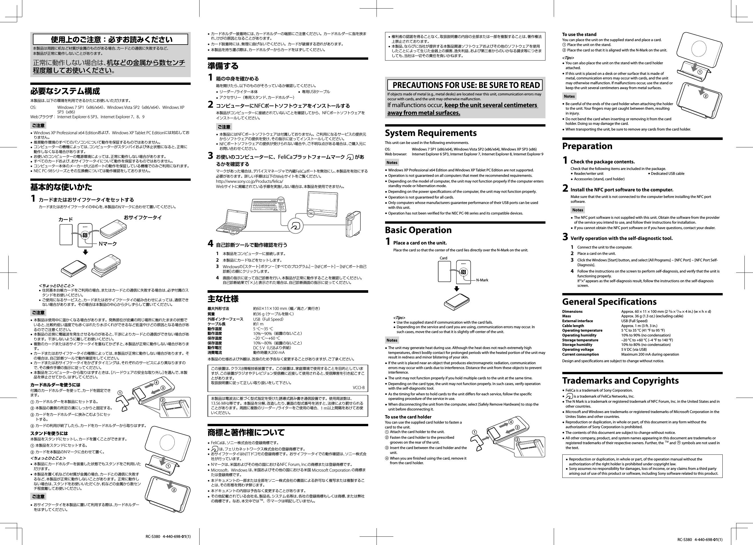 RC-S380   4-440-698-01(1)RC-S380   4-440-698-01(1)使用上のご注意：必ずお読みください本製品は周囲に机など材質が金属のものがある場合、カードとの通信に失敗するなど、本製品が正常に動作しないことがあります。正常に動作しない場合は、机などの金属から数センチ程度離してお使いください。必要なシステム構成本製品は、以下の環境を利用できるかたにお使いいただけます。OS:    Windows 7 SP1（x86/x64）、Windows Vista SP2（x86/x64）、Windows XP SP3（x86）Webブラウザ：  Internet Explorer 6 SP3、Internet Explorer 7、8、9ご注意Windows XP Professional x64 Editionおよび、Windows XP Tablet PC Editionには対応してお りません。推奨動作環境のすべてのパソコンについて動作を保証するものではありません。 コンピューターの機種によっては、コンピューターがスタンバイおよび休止状態になると、正常に 動作しなくなる場合があります。お使いのコンピューターの電源環境によっては、正常に動作しない場合があります。 すべてのカードおよび、おサイフケータイについて動作を保証するものではありません。 コンピューター本体のメーカーがUSBポートの動作を保証している機種でのみご利用になれます。 NEC PC-98シリーズとその互換機については動作確認をしておりません。 基本的な使いかたカードまたはおサイフケータイをセットする1 カードまたはおサイフケータイの中心を、本製品のNマークに合わせて置いてください。カード おサイフケータイNマーク＜ちょっとひとこと＞住民基本台帳カードをご利用の場合、またはカードとの通信に失敗する場合は、必ず付属のス タンドをお使いください。ご使用になるサービスと、カードまたはおサイフケータイの組み合わせによっては、通信でき ない場合があります。その場合は本製品の中心から少しずらして置いてください。ご注意本製品は使用中に温かくなる場合があります。発熱部位が皮膚の同じ場所に触れたままの状態で いると、比較的低い温度でも赤くはれたり水ぶくれができるなど低温やけどの原因となる場合があるのでご注意ください。本製品の近傍に電磁波を発生させるものがあると、干渉によりカードとの通信ができない場合があ ります。干渉しないように離してお使いください。複数のカードまたはおサイフケータイを重ねてかざすと、本製品が正常に動作しない場合がありま す。カードまたはおサイフケータイの種類によっては、本製品が正常に動作しない場合があります。そ の場合は、自己診断ツールで動作確認をしてください。カードまたはおサイフケータイをかざすタイミングは、それぞれのサービスにより異なりますの で、その操作手順の指示に従ってください。本製品をコンピューターから取りはずすときは、［ハードウェアの安全な取り外し］を選んで、本製 品を停止させてから、はずしてください。カードホルダーを使うには付属のカードホルダーを使って、カードを固定できます。 カードホルダーを本製品にセットする。 本製品の裏側の所定の溝にしっかりと固定する。 カードをカードホルダーに挟みこむようにセットする。 カードの利用が終了したら、カードをカードホルダーから取りはずす。スタンドを使うには本製品をスタンドにセットし、カードを置くことができます。 本製品をスタンドにセットする。 カードを本製品のNマークに合わせて置く。＜ちょっとひとこと＞本製品にカードホルダーを装着した状態でもスタンドをご利用いた だけます。本製品を置く机などの材質が金属の場合、カードとの通信に失敗す るなど、本製品が正常に動作しないことがあります。正常に動作しない場合は、スタンドをお使いいただくか、机などの金属から数センチ程度離してお使いください。ご注意おサイフケータイを本製品に置いて利用する際は、カードホルダー をはずしてください。カードホルダー装着時には、カードホルダーの端部にご注意ください。カードホルダーに指を挟ま れ、けがの原因となることがあります。カード脱着時には、無理に曲げないでください。カードが破損する恐れがあります。 本製品を持ち運ぶ際は、カードホルダーからカードをはずしてください。 準備する箱の中身を確かめる1 箱を開けたら、以下のものがそろっているか確認してください。リーダー /ライター本体   専用USBケーブルアクセサリー（専用スタンド、カードホルダー）  コンピューターにNFCポートソフトウェアをインストールする2 本製品がコンピューターに接続されていないことを確認してから、NFCポートソフトウェアをインストールしてください。ご注意本製品にはNFCポートソフトウェアは付属しておりません。ご利用になるサービスの提供元 からソフトウェアの提供を受け、その指示に従ってインストールしてください。NFCポートソフトウェアの提供が受けられない場合や、ご不明な点がある場合は、ご購入元に お問い合わせください。お使いのコンピューターに、FeliCaプラットフォームマーク 3   があるかを確認するマークがあった場合は、デバイスマネージャで内蔵FeliCaポートを無効にし、本製品を有効にする必要があります。詳しい手順は以下のWebサイトをご覧ください。http://www.sony.co.jp/Products/felica/Webサイトに掲載されている手順を実施しない場合は、本製品を使用できません。  自己診断ツールで動作確認を行う4 本製品をコンピューターに接続します。1 本製品にカードなどをセットします。2 Windowsの［スタート］ボタン−［すべてのプログラム］−［NFCポート］−［NFCポート自己3 診断］の順にクリックします。画面の指示に従って自己診断を行い、本製品が正常に動作することを確認してください。4 自己診断結果で「×」と表示された場合は、自己診断画面の指示に従ってください。主な仕様最大外形寸法 約60×11×100 mm （幅／高さ／奥行き）質量 約36 g （ケーブルを除く）外部インターフェース USB（Full Speed）ケーブル長 約1 m動作温度 5 C∼35 C動作湿度 10%∼90%（結露のないこと）保存温度     – 2 0   C∼+60 C保存湿度 10%∼80%（結露のないこと）動作電圧 DC 5 V（USBより供給）消費電流 動作時最大200 mA本製品の仕様および外観は、改良のため予告なく変更することがありますが、ご了承ください。この装置は、クラスB情報技術装置です。この装置は、家庭環境で使用することを目的としていますが、この装置がラジオやテレビジョン受信機に近接して使用されると、受信障害を引き起こすことがあります。取扱説明書に従って正しい取り扱いをして下さい。VCCI-B本製品は電波法に基づく型式指定を受けた誘導式読み書き通信設備です。使用周波数は、13.56 MHz帯です。本製品を分解、改造したり、裏面の型式番号を消すと、法律により罰せられることがあります。周囲に複数のリーダー /ライターをご使用の場合、1 m以上間隔をあけてお使いください。商標と著作権についてFeliCaは、ソニー株式会社の登録商標です。   は、フェリカネットワークス株式会社の登録商標です。おサイフケータイはNTTドコモの登録商標です。おサイフケータイでの動作確認は、ソニー株式会 社が行っています。Nマークは、米国およびその他の国におけるNFC Forum, Inc.の商標または登録商標です。 Microsoft、Windows は、米国およびその他の国における米国 Microsoft Corporation の商標ま たは登録商標です。本ドキュメントの一部または全部をソニー株式会社の書面による許可なく複写または複製するこ とは、その形態を問わず禁じます。本ドキュメントの内容は予告なく変更することがあります。 その他記載されている会社名、製品名、システム名等は、各社の登録商標もしくは商標、または弊社 の商標です。なお、本文中では、マークは明記していません。権利者の認諾を得ることなく、取扱説明書の内容の全部または一部を複製することは、著作権法 上禁止されております。本製品、ならびに当社が提供する本製品関連ソフトウェアおよびその他のソフトウェアを使用 したことによって生じた金銭上の損害、逸失利益、および第三者からのいかなる請求等につきましても、当社は一切その責任を負いかねます。PRECAUTIONS FOR USE: BE SURE TO READIf objects made of metal (e.g., metal desks) are located near this unit, communication errors may occur with cards, and the unit may otherwise malfunction.If malfunctions occur, keep the unit several centimeters away from metal surfaces.System RequirementsThis unit can be used in the following environments.OS:  Windows 7 SP1 (x86/x64), Windows Vista SP2 (x86/x64), Windows XP SP3 (x86)Web browser:  Internet Explorer 6 SP3, Internet Explorer 7, Internet Explorer 8, Internet Explorer 9NotesWindows XP Professional x64 Edition and Windows XP Tablet PC Edition are not supported. Operation is not guaranteed on all computers that meet the recommended requirements. Depending on the model of computer, the unit may not function properly if the computer enters  standby mode or hibernation mode.Depending on the power specifications of the computer, the unit may not function properly. Operation is not guaranteed for all cards. Only computers whose manufacturers guarantee performance of their USB ports can be used  with this unit.Operation has not been verified for the NEC PC-98 series and its compatible devices. Basic OperationPlace a card on the unit.1 Place the card so that the center of the card lies directly over the N-Mark on the unit.CardN-Mark&lt;Tips&gt;Use the supplied stand if communication with the card fails. Depending on the service and card you are using, communication errors may occur. In  such cases, move the card so that it is slightly off-center of the unit.NotesThe unit may generate heat during use. Although the heat does not reach extremely high  temperatures, direct bodily contact for prolonged periods with the heated portion of the unit may result in redness and minor blistering of your skin.If the unit is placed near an object that produces electromagnetic radiation, communication  errors may occur with cards due to interference. Distance the unit from these objects to prevent interference.The unit may not function properly if you hold multiple cards to the unit at the same time. Depending on the card type, the unit may not function properly. In such cases, verify operation  with the self-diagnostic tool.As the timing for when to hold cards to the unit differs for each service, follow the specific  operating procedure of the service in use.When disconnecting the unit from the computer, select [Safely Remove Hardware] to stop the  unit before disconnecting it.To use the card holderYou can use the supplied card holder to fasten a card to the unit.Attach the card holder to the unit. Fasten the card holder to the prescribed  grooves on the rear of the unit.Insert the card between the card holder and the  unit.When you are finished using the card, remove it  from the card holder.To use the standYou can place the unit on the supplied stand and place a card.Place the unit on the stand. Place the card so that it is aligned with the N-Mark on the unit. &lt;Tips&gt;You can also place the unit on the stand with the card holder  attached.If this unit is placed on a desk or other surface that is made of  metal, communication errors may occur with cards, and the unit may otherwise malfunction. If malfunctions occur, use the stand or keep the unit several centimeters away from metal surfaces.NotesBe careful of the ends of the card holder when attaching the holder  to the unit. Your fingers may get caught between them, resulting in injury.Do not bend the card when inserting or removing it from the card  holder. Doing so may damage the card.When transporting the unit, be sure to remove any cards from the card holder. PreparationCheck the package contents.1 Check that the following items are included in the package.Reader/writer unit       Dedicated USB cableAccessories (stand, card holder)    Install the NFC port software to the computer.2 Make sure that the unit is not connected to the computer before installing the NFC port software.NotesThe NFC port software is not supplied with this unit. Obtain the software from the provider  of the service you intend to use, and follow their instructions for installation.If you cannot obtain the NFC port software or if you have questions, contact your dealer. Verify operation with the self-diagnostic tool.3 Connect the unit to the computer.1 Place a card on the unit.2 Click the Windows [Start] button, and select [All Programs] – [NFC Port] – [NFC Port Self-3 Diagnosis].Follow the instructions on the screen to perform self-diagnosis, and verify that the unit is 4 functioning properly.If “×” appears as the self-diagnosis result, follow the instructions on the self-diagnosis screen.General SpecificationsDimensions  Approx. 60 × 11 × 100 mm (2 3/8 × 7/16 × 4 in.) (w × h × d)Mass  Approx. 36 g (1.3 oz.) (excluding cable)External interface  USB (Full Speed)Cable length  Approx. 1 m (3 ft. 3 in.)Operating temperature  5 °C to 35 °C (41 °F to 95 °F)Operating humidity  10% to 90% (no condensation)Storage temperature  –20 °C to +60 °C (–4 °F to 140 °F)Storage humidity  10% to 80% (no condensation)Operating voltage  5 V DC (via USB)Current consumption  Maximum 200 mA during operationDesign and specifications are subject to change without notice.Trademarks and CopyrightsFeliCa is a trademark of Sony Corporation.   is a trademark of FeliCa Networks, Inc.The N Mark is a trademark or registered trademark of NFC Forum, Inc. in the United States and in  other countries.Microsoft and Windows are trademarks or registered trademarks of Microsoft Corporation in the  Unites States and other countries.Reproduction or duplication, in whole or part, of this document in any form without the  authorization of Sony Corporation is prohibited.The contents of this document are subject to change without notice. All other company, product, and system names appearing in this document are trademarks or  registered trademarks of their respective owners. Further, the  and  symbols are not used in the text.Reproduction or duplication, in whole or part, of the operation manual without the  authorization of the right holder is prohibited under copyright law.Sony assumes no responsibility for damages, loss of income, or any claims from a third party  arising out of use of this product or software, including Sony software related to this product.