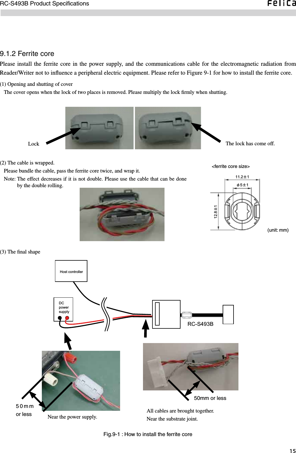 15RC-S493B Product SpeciﬁcationsFig.9-1 : How to install the ferrite core(1) Opening and shutting of cover   The cover opens when the lock of two places is removed. Please multiply the lock ﬁrmly when shutting. Lock The lock has come off.(2) The cable is wrapped.   Please bundle the cable, pass the ferrite core twice, and wrap it.   Note:  The effect decreases if it is not double. Please use the cable that can be done by the double rolling. (3) The ﬁnal shape     (unit: mm)11.2±1φ5±112.8±1&lt;ferrite core size&gt;9.1.2 Ferrite corePlease install the  ferrite core  in  the power supply,  and the  communications cable for  the electromagnetic  radiation  from Reader/Writer not to inﬂuence a peripheral electric equipment. Please refer to Figure 9-1 for how to install the ferrite core.RC-S493BDCpowersupplyHost controllerNear the power supply.All cables are brought together.Near the substrate joint.50mm or less50mm or less