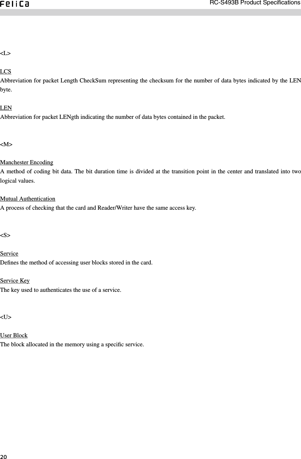 RC-S493B Product Speciﬁcations0 &lt;L&gt;LCSAbbreviation for packet Length CheckSum representing the checksum for the number of data bytes indicated by the LEN byte. LENAbbreviation for packet LENgth indicating the number of data bytes contained in the packet. &lt;M&gt;Manchester EncodingA method of coding bit data. The bit duration time is divided at the transition point in the center and translated into two logical values.Mutual AuthenticationA process of checking that the card and Reader/Writer have the same access key.&lt;S&gt;ServiceDeﬁnes the method of accessing user blocks stored in the card. Service KeyThe key used to authenticates the use of a service.&lt;U&gt;User BlockThe block allocated in the memory using a speciﬁc service.