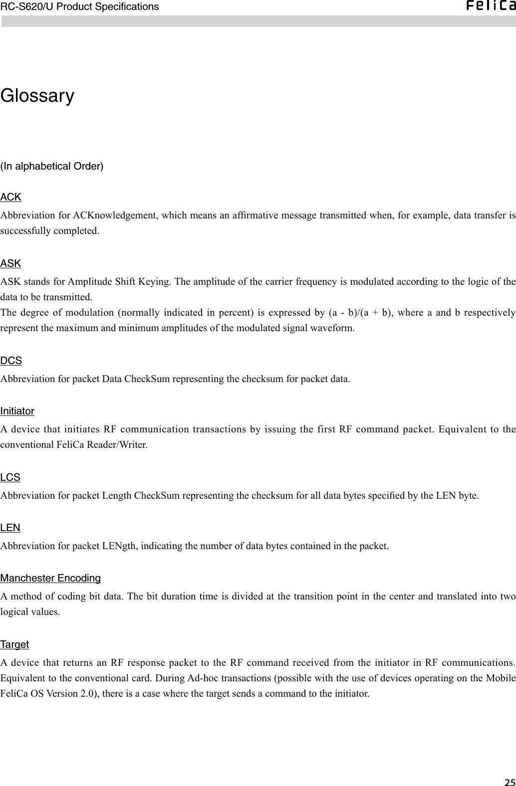  RC-S620/U Product SpeciﬁcationsGlossary(In alphabetical Order)ACKAbbreviation for ACKnowledgement, which means an afrmative message transmitted when, for example, data transfer is successfully completed. ASKASK stands for Amplitude Shift Keying. The amplitude of the carrier frequency is modulated according to the logic of the data to be transmitted. The degree of modulation (normally indicated in percent)  is expressed by (a - b)/(a + b), where a and b respectively represent the maximum and minimum amplitudes of the modulated signal waveform. DCSAbbreviation for packet Data CheckSum representing the checksum for packet data.InitiatorA device that initiates RF communication transactions by issuing the first RF  command packet. Equivalent to the conventional FeliCa Reader/Writer.LCSAbbreviation for packet Length CheckSum representing the checksum for all data bytes specied by the LEN byte. LENAbbreviation for packet LENgth, indicating the number of data bytes contained in the packet. Manchester EncodingA method of coding bit data. The bit duration time is divided at the transition point in the center and translated into two logical values.TargetA  device that returns an  RF response packet to the RF command received  from the initiator in  RF communications. Equivalent to the conventional card. During Ad-hoc transactions (possible with the use of devices operating on the Mobile FeliCa OS Version 2.0), there is a case where the target sends a command to the initiator.