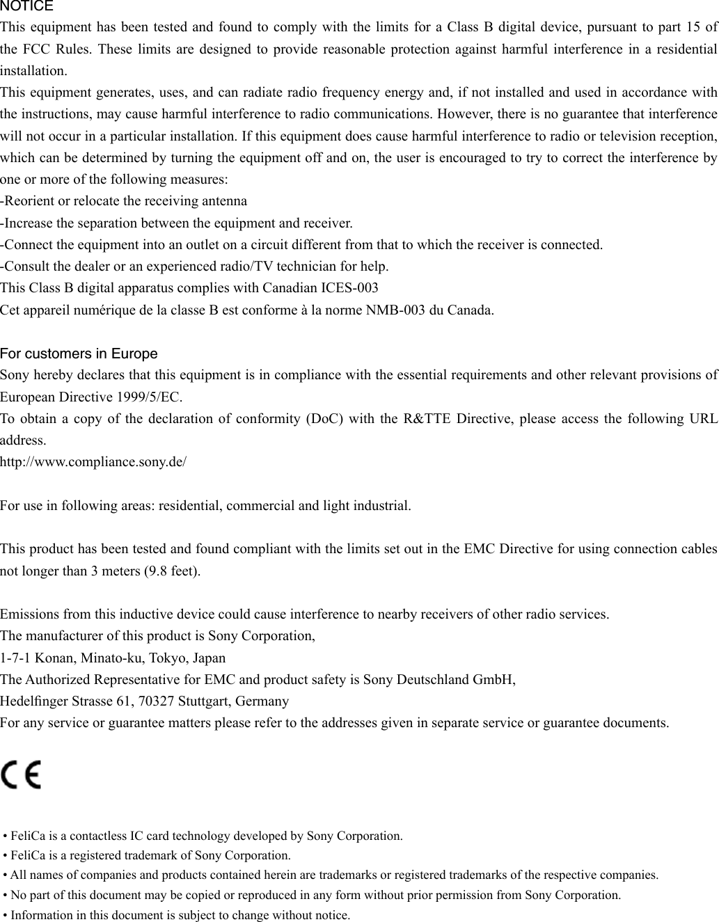  • FeliCa is a contactless IC card technology developed by Sony Corporation. • FeliCa is a registered trademark of Sony Corporation. • All names of companies and products contained herein are trademarks or registered trademarks of the respective companies. • No part of this document may be copied or reproduced in any form without prior permission from Sony Corporation. • Information in this document is subject to change without notice.NOTICEThis equipment has been tested  and  found to comply with the limits for a  Class  B digital device, pursuant to part 15 of the  FCC  Rules. These  limits  are  designed  to  provide  reasonable  protection  against  harmful  interference  in  a  residential installation.This equipment generates, uses, and can radiate radio frequency energy and, if not installed and used in accordance with the instructions, may cause harmful interference to radio communications. However, there is no guarantee that interference will not occur in a particular installation. If this equipment does cause harmful interference to radio or television reception, which can be determined by turning the equipment off and on, the user is encouraged to try to correct the interference by one or more of the following measures:-Reorient or relocate the receiving antenna-Increase the separation between the equipment and receiver.-Connect the equipment into an outlet on a circuit different from that to which the receiver is connected.-Consult the dealer or an experienced radio/TV technician for help.This Class B digital apparatus complies with Canadian ICES-003Cet appareil numérique de la classe B est conforme à la norme NMB-003 du Canada.For customers in EuropeSony hereby declares that this equipment is in compliance with the essential requirements and other relevant provisions of European Directive 1999/5/EC.To obtain  a  copy  of  the  declaration  of  conformity  (DoC)  with the  R&amp;TTE Directive,  please  access  the  following  URL address.http://www.compliance.sony.de/For use in following areas: residential, commercial and light industrial.This product has been tested and found compliant with the limits set out in the EMC Directive for using connection cables not longer than 3 meters (9.8 feet).Emissions from this inductive device could cause interference to nearby receivers of other radio services.The manufacturer of this product is Sony Corporation,1-7-1 Konan, Minato-ku, Tokyo, JapanThe Authorized Representative for EMC and product safety is Sony Deutschland GmbH, Hedelnger Strasse 61, 70327 Stuttgart, GermanyFor any service or guarantee matters please refer to the addresses given in separate service or guarantee documents. 