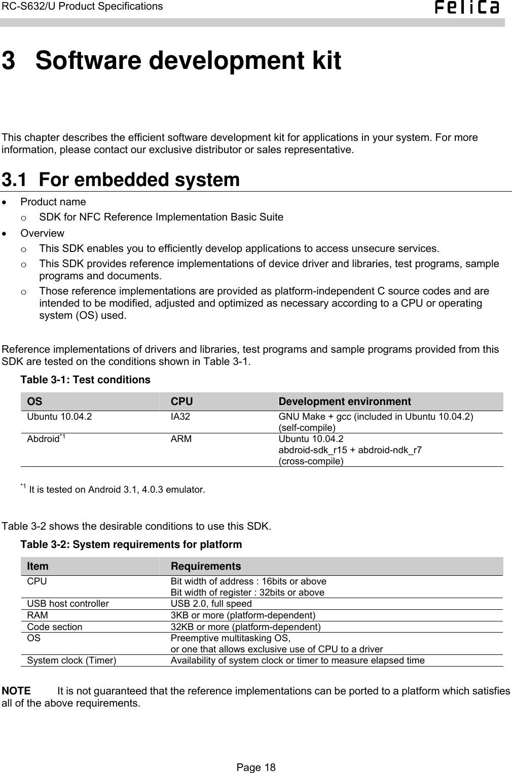   RC-S632/U Product Specifications  3  Software development kit This chapter describes the efficient software development kit for applications in your system. For more information, please contact our exclusive distributor or sales representative. 3.1  For embedded system • Product name o  SDK for NFC Reference Implementation Basic Suite • Overview  o  This SDK enables you to efficiently develop applications to access unsecure services. o  This SDK provides reference implementations of device driver and libraries, test programs, sample programs and documents. o  Those reference implementations are provided as platform-independent C source codes and are intended to be modified, adjusted and optimized as necessary according to a CPU or operating system (OS) used.  Reference implementations of drivers and libraries, test programs and sample programs provided from this SDK are tested on the conditions shown in Table 3-1. Table 3-1: Test conditions OS  CPU  Development environment Ubuntu 10.04.2  IA32  GNU Make + gcc (included in Ubuntu 10.04.2) (self-compile) Abdroid*1 ARM Ubuntu 10.04.2 abdroid-sdk_r15 + abdroid-ndk_r7 (cross-compile)  *1 It is tested on Android 3.1, 4.0.3 emulator.  Table 3-2 shows the desirable conditions to use this SDK. Table 3-2: System requirements for platform Item  Requirements CPU    Bit width of address : 16bits or above Bit width of register : 32bits or above USB host controller  USB 2.0, full speed RAM  3KB or more (platform-dependent) Code section  32KB or more (platform-dependent) OS  Preemptive multitasking OS, or one that allows exclusive use of CPU to a driver System clock (Timer)  Availability of system clock or timer to measure elapsed time  NOTE     It is not guaranteed that the reference implementations can be ported to a platform which satisfies all of the above requirements.  Page 18  