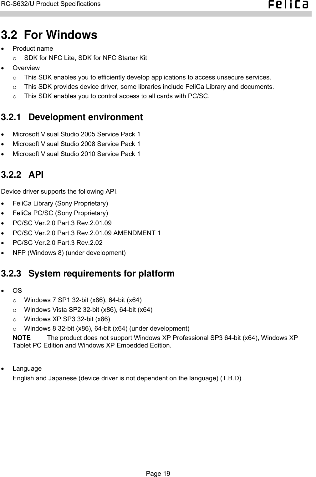   RC-S632/U Product Specifications  3.2  For Windows • Product name o  SDK for NFC Lite, SDK for NFC Starter Kit • Overview  o  This SDK enables you to efficiently develop applications to access unsecure services. o  This SDK provides device driver, some libraries include FeliCa Library and documents. o  This SDK enables you to control access to all cards with PC/SC. 3.2.1  Development environment •  Microsoft Visual Studio 2005 Service Pack 1 •  Microsoft Visual Studio 2008 Service Pack 1 •  Microsoft Visual Studio 2010 Service Pack 1 3.2.2  API Device driver supports the following API. •  FeliCa Library (Sony Proprietary) •  FeliCa PC/SC (Sony Proprietary) •  PC/SC Ver.2.0 Part.3 Rev.2.01.09 •  PC/SC Ver.2.0 Part.3 Rev.2.01.09 AMENDMENT 1 •  PC/SC Ver.2.0 Part.3 Rev.2.02 •  NFP (Windows 8) (under development) 3.2.3  System requirements for platform • OS  o  Windows 7 SP1 32-bit (x86), 64-bit (x64) o  Windows Vista SP2 32-bit (x86), 64-bit (x64) o  Windows XP SP3 32-bit (x86) o  Windows 8 32-bit (x86), 64-bit (x64) (under development) NOTE     The product does not support Windows XP Professional SP3 64-bit (x64), Windows XP Tablet PC Edition and Windows XP Embedded Edition.  • Language English and Japanese (device driver is not dependent on the language) (T.B.D)  Page 19  