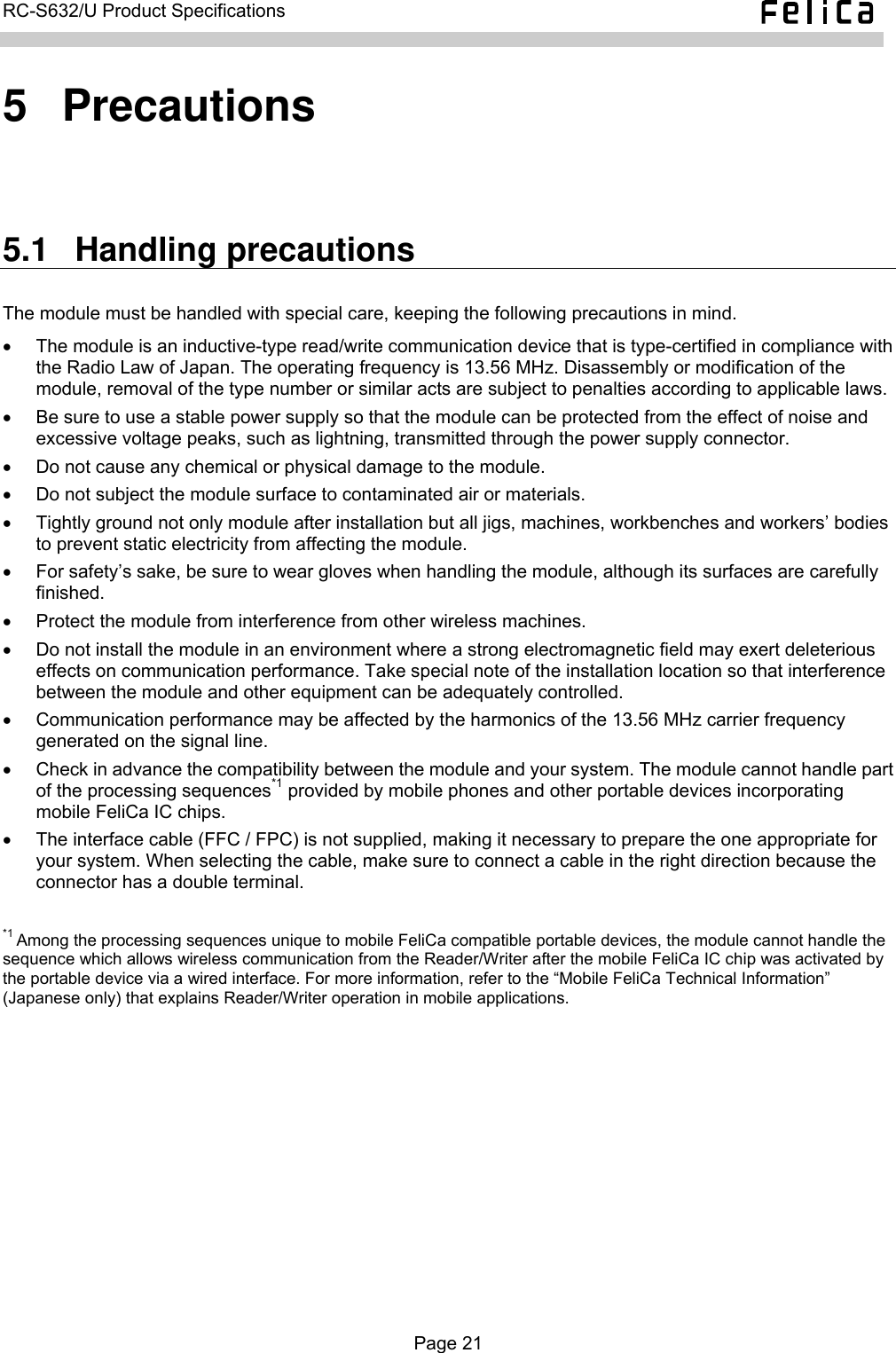   RC-S632/U Product Specifications  5  Precautions 5.1  Handling precautions The module must be handled with special care, keeping the following precautions in mind. •  The module is an inductive-type read/write communication device that is type-certified in compliance with the Radio Law of Japan. The operating frequency is 13.56 MHz. Disassembly or modification of the module, removal of the type number or similar acts are subject to penalties according to applicable laws. •  Be sure to use a stable power supply so that the module can be protected from the effect of noise and excessive voltage peaks, such as lightning, transmitted through the power supply connector. •  Do not cause any chemical or physical damage to the module. •  Do not subject the module surface to contaminated air or materials. •  Tightly ground not only module after installation but all jigs, machines, workbenches and workers’ bodies to prevent static electricity from affecting the module. •  For safety’s sake, be sure to wear gloves when handling the module, although its surfaces are carefully finished. •  Protect the module from interference from other wireless machines. •  Do not install the module in an environment where a strong electromagnetic field may exert deleterious effects on communication performance. Take special note of the installation location so that interference between the module and other equipment can be adequately controlled. •  Communication performance may be affected by the harmonics of the 13.56 MHz carrier frequency generated on the signal line. •  Check in advance the compatibility between the module and your system. The module cannot handle part of the processing sequences*1 provided by mobile phones and other portable devices incorporating mobile FeliCa IC chips. •  The interface cable (FFC / FPC) is not supplied, making it necessary to prepare the one appropriate for your system. When selecting the cable, make sure to connect a cable in the right direction because the connector has a double terminal.  *1 Among the processing sequences unique to mobile FeliCa compatible portable devices, the module cannot handle the sequence which allows wireless communication from the Reader/Writer after the mobile FeliCa IC chip was activated by the portable device via a wired interface. For more information, refer to the “Mobile FeliCa Technical Information” (Japanese only) that explains Reader/Writer operation in mobile applications.  Page 21  