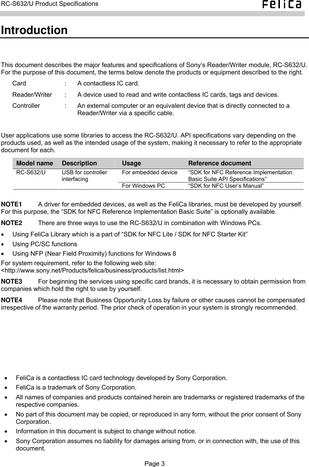   RC-S632/U Product Specifications  Introduction This document describes the major features and specifications of Sony’s Reader/Writer module, RC-S632/U. For the purpose of this document, the terms below denote the products or equipment described to the right. Card  :  A contactless IC card. Reader/Writer  :  A device used to read and write contactless IC cards, tags and devices. Controller  :  An external computer or an equivalent device that is directly connected to a Reader/Writer via a specific cable.  User applications use some libraries to access the RC-S632/U. API specifications vary depending on the products used, as well as the intended usage of the system, making it necessary to refer to the appropriate document for each. Model name  Description  Usage  Reference document For embedded device  “SDK for NFC Reference Implementation Basic Suite API Specifications” RC-S632/U  USB for controller interfacing For Windows PC  “SDK for NFC User’s Manual”  NOTE1          A driver for embedded devices, as well as the FeliCa libraries, must be developed by yourself. For this purpose, the “SDK for NFC Reference Implementation Basic Suite” is optionally available. NOTE2          There are three ways to use the RC-S632/U in combination with Windows PCs. •  Using FeliCa Library which is a part of “SDK for NFC Lite / SDK for NFC Starter Kit” •  Using PC/SC functions •  Using NFP (Near Field Proximity) functions for Windows 8 For system requirement, refer to the following web site: &lt;http://www.sony.net/Products/felica/business/products/list.html&gt; NOTE3     For beginning the services using specific card brands, it is necessary to obtain permission from companies which hold the right to use by yourself. NOTE4     Please note that Business Opportunity Loss by failure or other causes cannot be compensated irrespective of the warranty period. The prior check of operation in your system is strongly recommended. •  FeliCa is a contactless IC card technology developed by Sony Corporation. •  FeliCa is a trademark of Sony Corporation. •  All names of companies and products contained herein are trademarks or registered trademarks of the respective companies. •  No part of this document may be copied, or reproduced in any form, without the prior consent of Sony Corporation. •  Information in this document is subject to change without notice. •  Sony Corporation assumes no liability for damages arising from, or in connection with, the use of this document.  Page 3  