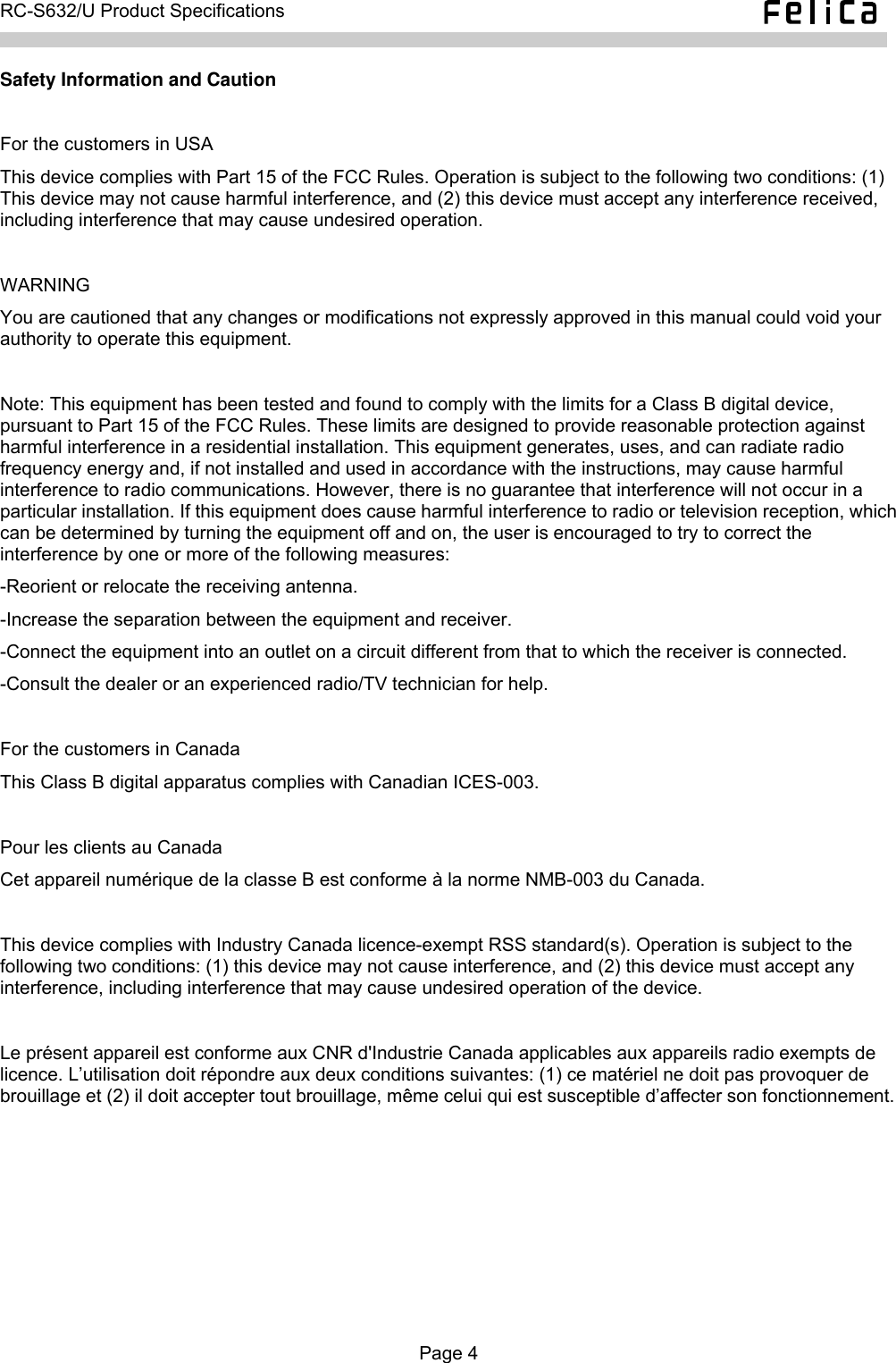   RC-S632/U Product Specifications  Safety Information and Caution  For the customers in USA This device complies with Part 15 of the FCC Rules. Operation is subject to the following two conditions: (1) This device may not cause harmful interference, and (2) this device must accept any interference received, including interference that may cause undesired operation.  WARNING You are cautioned that any changes or modifications not expressly approved in this manual could void your authority to operate this equipment.  Note: This equipment has been tested and found to comply with the limits for a Class B digital device, pursuant to Part 15 of the FCC Rules. These limits are designed to provide reasonable protection against harmful interference in a residential installation. This equipment generates, uses, and can radiate radio frequency energy and, if not installed and used in accordance with the instructions, may cause harmful interference to radio communications. However, there is no guarantee that interference will not occur in a particular installation. If this equipment does cause harmful interference to radio or television reception, which can be determined by turning the equipment off and on, the user is encouraged to try to correct the interference by one or more of the following measures: -Reorient or relocate the receiving antenna. -Increase the separation between the equipment and receiver. -Connect the equipment into an outlet on a circuit different from that to which the receiver is connected. -Consult the dealer or an experienced radio/TV technician for help.  For the customers in Canada This Class B digital apparatus complies with Canadian ICES-003.  Pour les clients au Canada Cet appareil numérique de la classe B est conforme à la norme NMB-003 du Canada.  This device complies with Industry Canada licence-exempt RSS standard(s). Operation is subject to the following two conditions: (1) this device may not cause interference, and (2) this device must accept any interference, including interference that may cause undesired operation of the device.  Le présent appareil est conforme aux CNR d&apos;Industrie Canada applicables aux appareils radio exempts de licence. L’utilisation doit répondre aux deux conditions suivantes: (1) ce matériel ne doit pas provoquer de brouillage et (2) il doit accepter tout brouillage, même celui qui est susceptible d’affecter son fonctionnement.  Page 4  