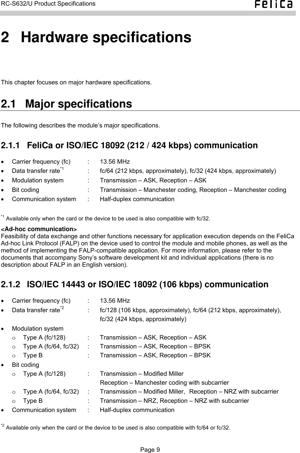   RC-S632/U Product Specifications  2  Hardware specifications This chapter focuses on major hardware specifications. 2.1  Major specifications The following describes the module’s major specifications. 2.1.1  FeliCa or ISO/IEC 18092 (212 / 424 kbps) communication •  Carrier frequency (fc)  :  13.56 MHz •  Data transfer rate*1  :  fc/64 (212 kbps, approximately), fc/32 (424 kbps, approximately) • Modulation system  :  Transmission – ASK, Reception – ASK •  Bit coding  :  Transmission – Manchester coding, Reception – Manchester coding •  Communication system  :  Half-duplex communication  *1 Available only when the card or the device to be used is also compatible with fc/32. &lt;Ad-hoc communication&gt; Feasibility of data exchange and other functions necessary for application execution depends on the FeliCa Ad-hoc Link Protocol (FALP) on the device used to control the module and mobile phones, as well as the method of implementing the FALP-compatible application. For more information, please refer to the documents that accompany Sony’s software development kit and individual applications (there is no description about FALP in an English version). 2.1.2  ISO/IEC 14443 or ISO/IEC 18092 (106 kbps) communication •  Carrier frequency (fc)  :  13.56 MHz •  Data transfer rate*2  :  fc/128 (106 kbps, approximately), fc/64 (212 kbps, approximately),       fc/32 (424 kbps, approximately) • Modulation system o  Type A (fc/128)  :  Transmission – ASK, Reception – ASK o  Type A (fc/64, fc/32)  :  Transmission – ASK, Reception – BPSK o  Type B  :  Transmission – ASK, Reception – BPSK • Bit coding o  Type A (fc/128)  :  Transmission – Modified Miller      Reception – Manchester coding with subcarrier o  Type A (fc/64, fc/32)  :  Transmission – Modified Miller,  Reception – NRZ with subcarrier o  Type B  :  Transmission – NRZ, Reception – NRZ with subcarrier •  Communication system  :  Half-duplex communication  *2 Available only when the card or the device to be used is also compatible with fc/64 or fc/32.  Page 9  