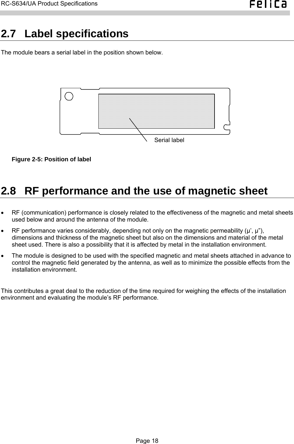   RC-S634/UA Product Specifications  2.7  Label specifications The module bears a serial label in the position shown below.  Serial label  Figure 2-5: Position of label  2.8  RF performance and the use of magnetic sheet •  RF (communication) performance is closely related to the effectiveness of the magnetic and metal sheets used below and around the antenna of the module. •  RF performance varies considerably, depending not only on the magnetic permeability (μ’, μ”), dimensions and thickness of the magnetic sheet but also on the dimensions and material of the metal sheet used. There is also a possibility that it is affected by metal in the installation environment. •  The module is designed to be used with the specified magnetic and metal sheets attached in advance to control the magnetic field generated by the antenna, as well as to minimize the possible effects from the installation environment.  This contributes a great deal to the reduction of the time required for weighing the effects of the installation environment and evaluating the module’s RF performance.  Page 18  