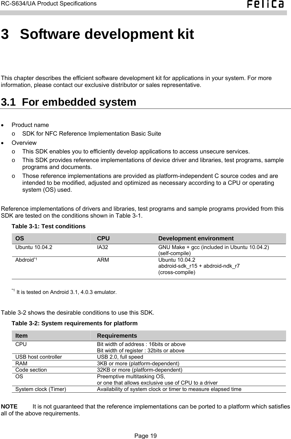   RC-S634/UA Product Specifications  3  Software development kit This chapter describes the efficient software development kit for applications in your system. For more information, please contact our exclusive distributor or sales representative. 3.1  For embedded system  • Product name o  SDK for NFC Reference Implementation Basic Suite • Overview  o  This SDK enables you to efficiently develop applications to access unsecure services. o  This SDK provides reference implementations of device driver and libraries, test programs, sample programs and documents. o  Those reference implementations are provided as platform-independent C source codes and are intended to be modified, adjusted and optimized as necessary according to a CPU or operating system (OS) used.  Reference implementations of drivers and libraries, test programs and sample programs provided from this SDK are tested on the conditions shown in Table 3-1. Table 3-1: Test conditions OS  CPU  Development environment Ubuntu 10.04.2  IA32  GNU Make + gcc (included in Ubuntu 10.04.2) (self-compile) Abdroid*1 ARM Ubuntu 10.04.2 abdroid-sdk_r15 + abdroid-ndk_r7 (cross-compile)  *1 It is tested on Android 3.1, 4.0.3 emulator.  Table 3-2 shows the desirable conditions to use this SDK. Table 3-2: System requirements for platform Item  Requirements CPU    Bit width of address : 16bits or above Bit width of register : 32bits or above USB host controller  USB 2.0, full speed RAM  3KB or more (platform-dependent) Code section  32KB or more (platform-dependent) OS  Preemptive multitasking OS, or one that allows exclusive use of CPU to a driver System clock (Timer)  Availability of system clock or timer to measure elapsed time  NOTE     It is not guaranteed that the reference implementations can be ported to a platform which satisfies all of the above requirements.  Page 19  
