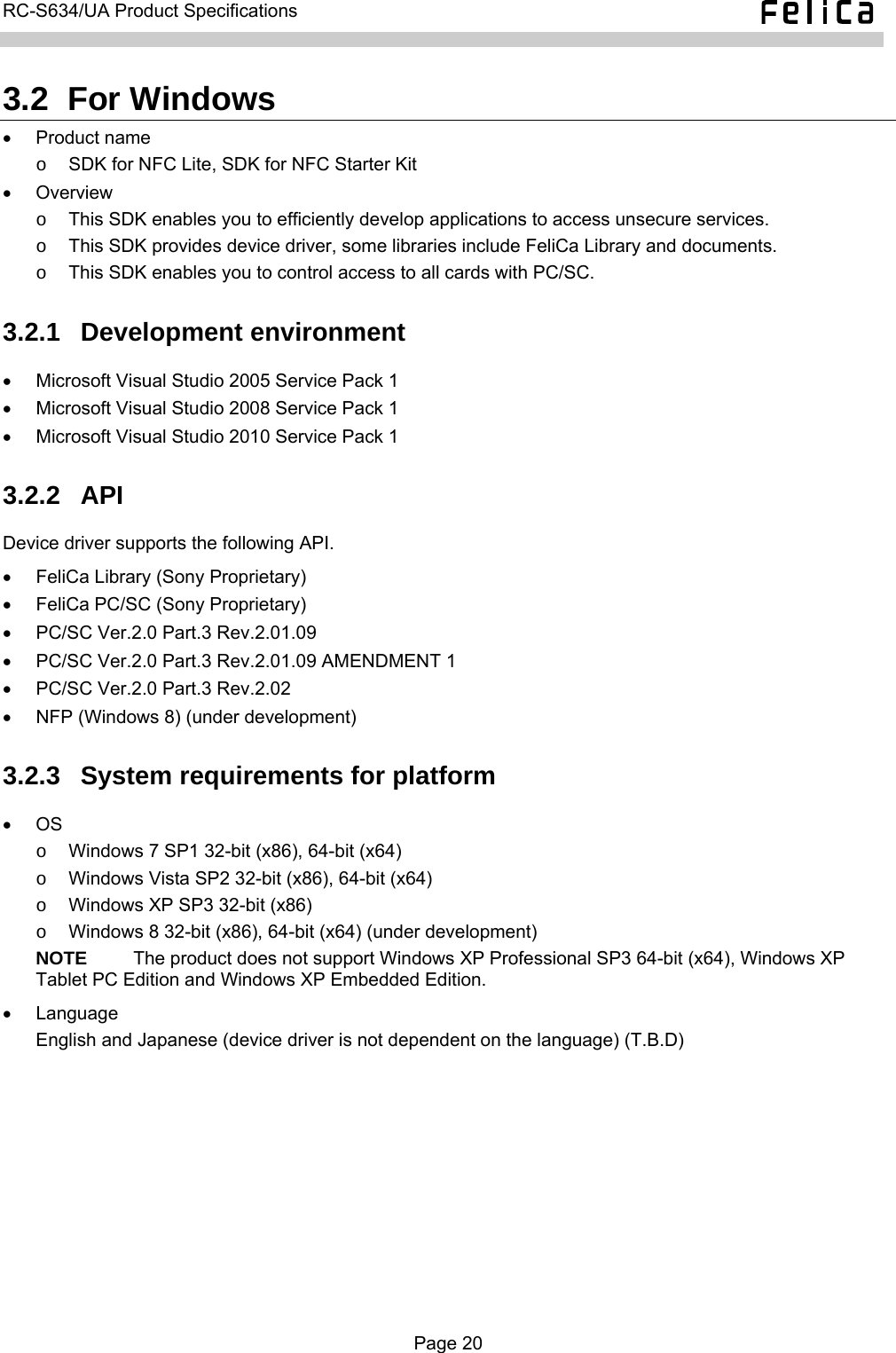  RC-S634/UA Product Specifications  3.2  For Windows • Product name o  SDK for NFC Lite, SDK for NFC Starter Kit • Overview  o  This SDK enables you to efficiently develop applications to access unsecure services. o  This SDK provides device driver, some libraries include FeliCa Library and documents. o  This SDK enables you to control access to all cards with PC/SC. 3.2.1  Development environment •  Microsoft Visual Studio 2005 Service Pack 1 •  Microsoft Visual Studio 2008 Service Pack 1 •  Microsoft Visual Studio 2010 Service Pack 1 3.2.2  API Device driver supports the following API. •  FeliCa Library (Sony Proprietary) •  FeliCa PC/SC (Sony Proprietary) •  PC/SC Ver.2.0 Part.3 Rev.2.01.09 •  PC/SC Ver.2.0 Part.3 Rev.2.01.09 AMENDMENT 1 •  PC/SC Ver.2.0 Part.3 Rev.2.02 •  NFP (Windows 8) (under development) 3.2.3  System requirements for platform • OS  o  Windows 7 SP1 32-bit (x86), 64-bit (x64) o  Windows Vista SP2 32-bit (x86), 64-bit (x64) o  Windows XP SP3 32-bit (x86) o  Windows 8 32-bit (x86), 64-bit (x64) (under development) NOTE     The product does not support Windows XP Professional SP3 64-bit (x64), Windows XP Tablet PC Edition and Windows XP Embedded Edition. • Language English and Japanese (device driver is not dependent on the language) (T.B.D)  Page 20  
