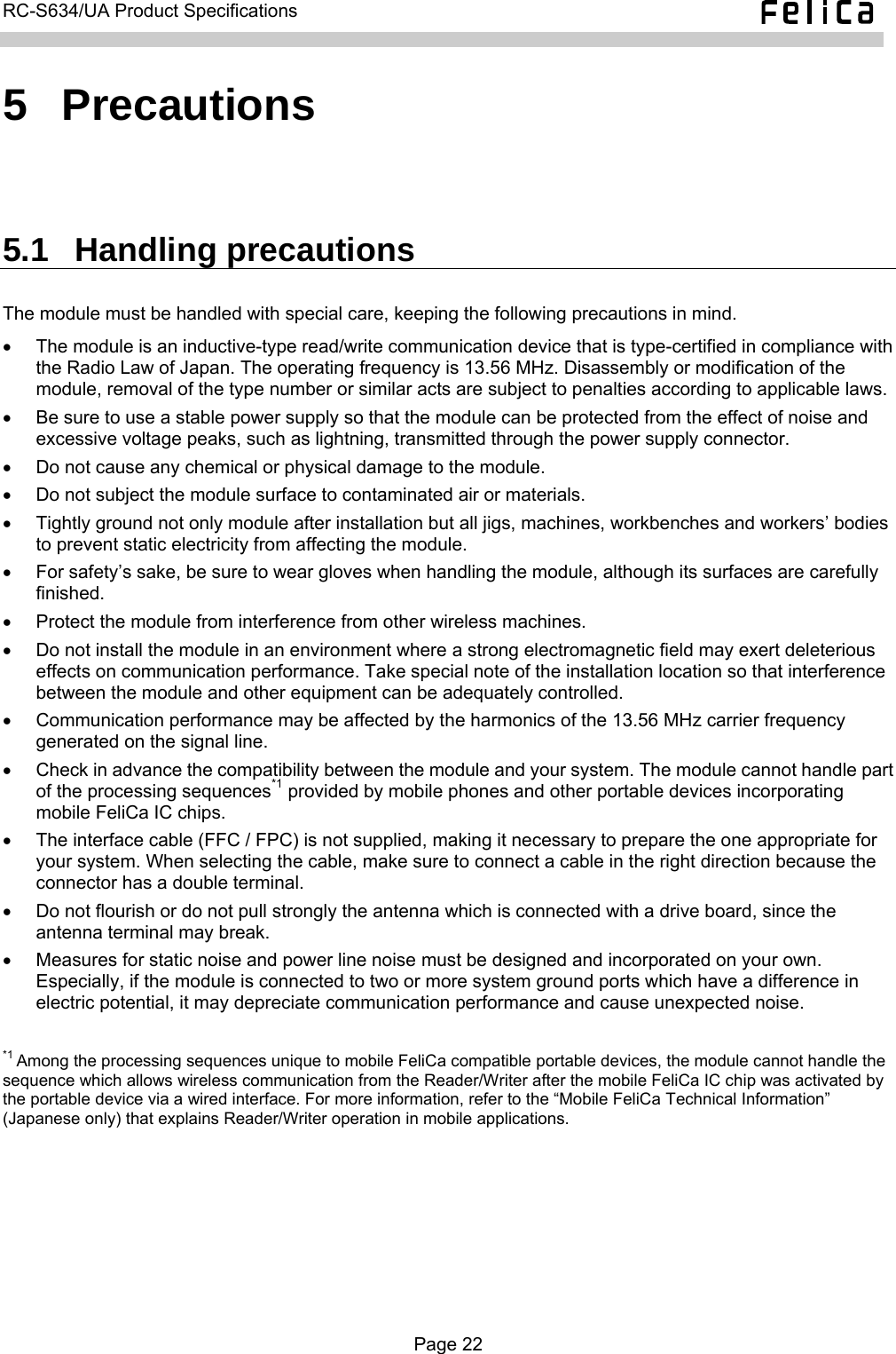  RC-S634/UA Product Specifications  5  Precautions 5.1  Handling precautions The module must be handled with special care, keeping the following precautions in mind. •  The module is an inductive-type read/write communication device that is type-certified in compliance with the Radio Law of Japan. The operating frequency is 13.56 MHz. Disassembly or modification of the module, removal of the type number or similar acts are subject to penalties according to applicable laws. •  Be sure to use a stable power supply so that the module can be protected from the effect of noise and excessive voltage peaks, such as lightning, transmitted through the power supply connector. •  Do not cause any chemical or physical damage to the module. •  Do not subject the module surface to contaminated air or materials. •  Tightly ground not only module after installation but all jigs, machines, workbenches and workers’ bodies to prevent static electricity from affecting the module. •  For safety’s sake, be sure to wear gloves when handling the module, although its surfaces are carefully finished. •  Protect the module from interference from other wireless machines. •  Do not install the module in an environment where a strong electromagnetic field may exert deleterious effects on communication performance. Take special note of the installation location so that interference between the module and other equipment can be adequately controlled. •  Communication performance may be affected by the harmonics of the 13.56 MHz carrier frequency generated on the signal line. •  Check in advance the compatibility between the module and your system. The module cannot handle part of the processing sequences*1 provided by mobile phones and other portable devices incorporating mobile FeliCa IC chips. •  The interface cable (FFC / FPC) is not supplied, making it necessary to prepare the one appropriate for your system. When selecting the cable, make sure to connect a cable in the right direction because the connector has a double terminal. •  Do not flourish or do not pull strongly the antenna which is connected with a drive board, since the antenna terminal may break. •  Measures for static noise and power line noise must be designed and incorporated on your own. Especially, if the module is connected to two or more system ground ports which have a difference in electric potential, it may depreciate communication performance and cause unexpected noise.  *1 Among the processing sequences unique to mobile FeliCa compatible portable devices, the module cannot handle the sequence which allows wireless communication from the Reader/Writer after the mobile FeliCa IC chip was activated by the portable device via a wired interface. For more information, refer to the “Mobile FeliCa Technical Information” (Japanese only) that explains Reader/Writer operation in mobile applications.  Page 22  