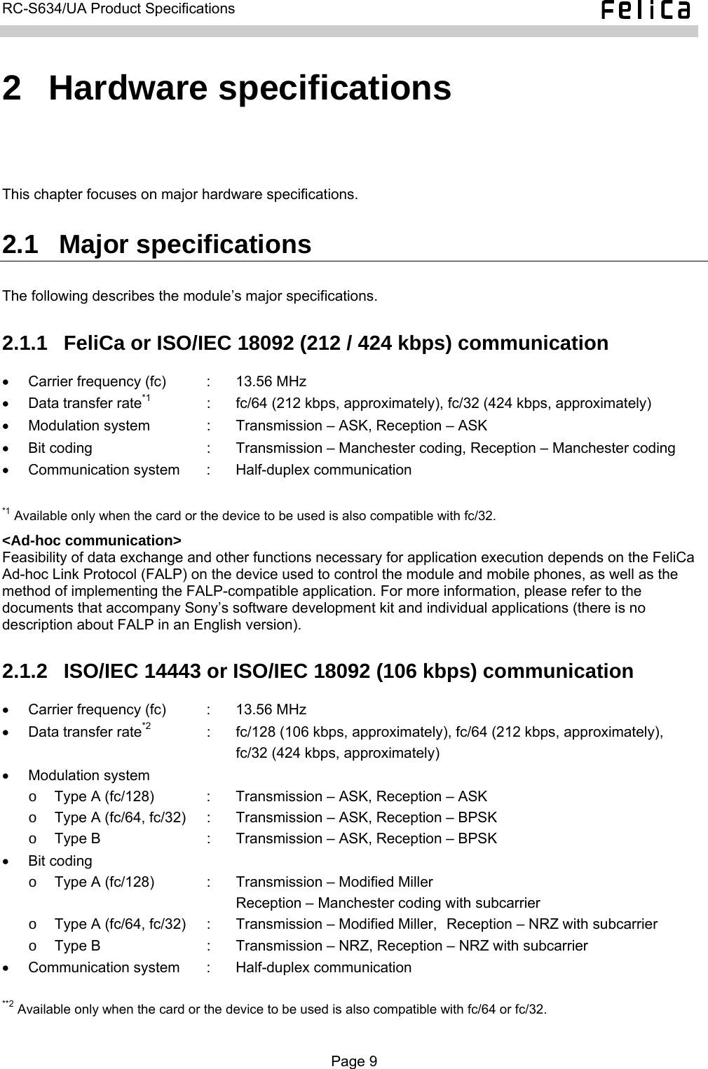   RC-S634/UA Product Specifications  2  Hardware specifications This chapter focuses on major hardware specifications. 2.1  Major specifications The following describes the module’s major specifications. 2.1.1  FeliCa or ISO/IEC 18092 (212 / 424 kbps) communication •  Carrier frequency (fc)  :  13.56 MHz •  Data transfer rate*1  :  fc/64 (212 kbps, approximately), fc/32 (424 kbps, approximately) • Modulation system  :  Transmission – ASK, Reception – ASK •  Bit coding  :  Transmission – Manchester coding, Reception – Manchester coding •  Communication system  :  Half-duplex communication  *1 Available only when the card or the device to be used is also compatible with fc/32. &lt;Ad-hoc communication&gt; Feasibility of data exchange and other functions necessary for application execution depends on the FeliCa Ad-hoc Link Protocol (FALP) on the device used to control the module and mobile phones, as well as the method of implementing the FALP-compatible application. For more information, please refer to the documents that accompany Sony’s software development kit and individual applications (there is no description about FALP in an English version). 2.1.2  ISO/IEC 14443 or ISO/IEC 18092 (106 kbps) communication •  Carrier frequency (fc)  :  13.56 MHz •  Data transfer rate*2  :  fc/128 (106 kbps, approximately), fc/64 (212 kbps, approximately),       fc/32 (424 kbps, approximately) • Modulation system o  Type A (fc/128)  :  Transmission – ASK, Reception – ASK o  Type A (fc/64, fc/32)  :  Transmission – ASK, Reception – BPSK o  Type B  :  Transmission – ASK, Reception – BPSK • Bit coding o  Type A (fc/128)  :  Transmission – Modified Miller      Reception – Manchester coding with subcarrier o  Type A (fc/64, fc/32)  :  Transmission – Modified Miller,  Reception – NRZ with subcarrier o  Type B  :  Transmission – NRZ, Reception – NRZ with subcarrier •  Communication system  :  Half-duplex communication  **2 Available only when the card or the device to be used is also compatible with fc/64 or fc/32.  Page 9  
