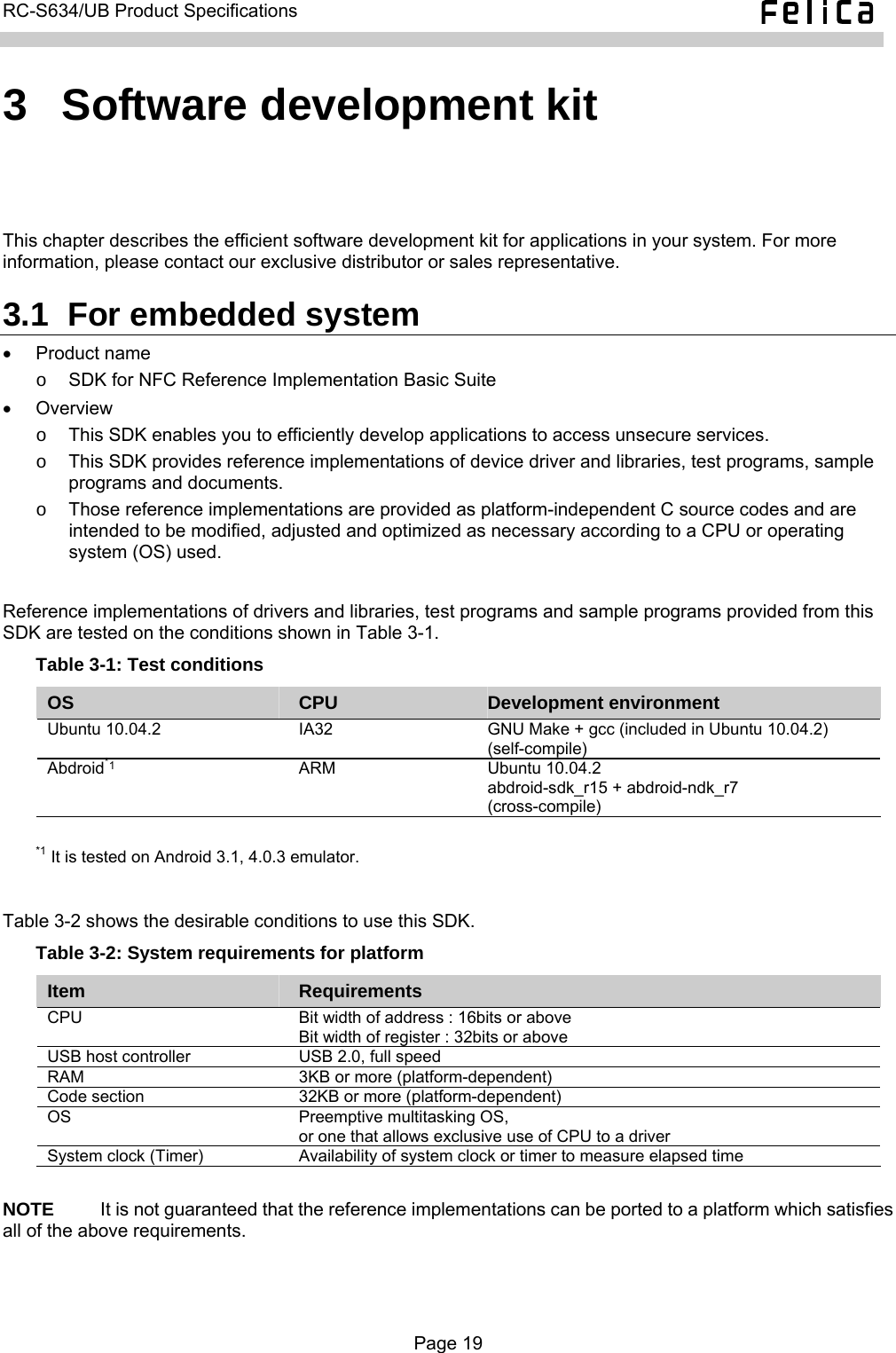   RC-S634/UB Product Specifications  3  Software development kit This chapter describes the efficient software development kit for applications in your system. For more information, please contact our exclusive distributor or sales representative. 3.1  For embedded system • Product name o  SDK for NFC Reference Implementation Basic Suite • Overview  o  This SDK enables you to efficiently develop applications to access unsecure services. o  This SDK provides reference implementations of device driver and libraries, test programs, sample programs and documents. o  Those reference implementations are provided as platform-independent C source codes and are intended to be modified, adjusted and optimized as necessary according to a CPU or operating system (OS) used.  Reference implementations of drivers and libraries, test programs and sample programs provided from this SDK are tested on the conditions shown in Table 3-1. Table 3-1: Test conditions OS  CPU  Development environment Ubuntu 10.04.2  IA32  GNU Make + gcc (included in Ubuntu 10.04.2) (self-compile) Abdroid*1 ARM Ubuntu 10.04.2 abdroid-sdk_r15 + abdroid-ndk_r7 (cross-compile)  *1 It is tested on Android 3.1, 4.0.3 emulator.  Table 3-2 shows the desirable conditions to use this SDK. Table 3-2: System requirements for platform Item  Requirements CPU    Bit width of address : 16bits or above Bit width of register : 32bits or above USB host controller  USB 2.0, full speed RAM  3KB or more (platform-dependent) Code section  32KB or more (platform-dependent) OS  Preemptive multitasking OS, or one that allows exclusive use of CPU to a driver System clock (Timer)  Availability of system clock or timer to measure elapsed time  NOTE     It is not guaranteed that the reference implementations can be ported to a platform which satisfies all of the above requirements.  Page 19  