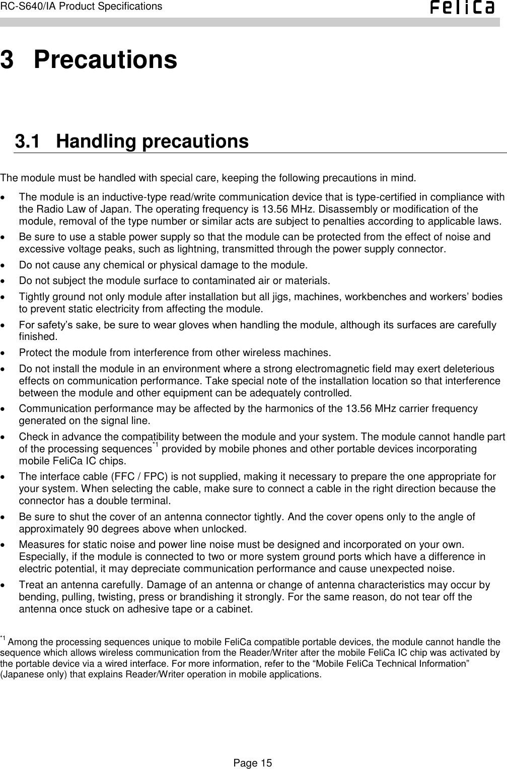    Page 15     RC-S640/IA Product Specifications    3   Precautions 3.1   Handling precautions The module must be handled with special care, keeping the following precautions in mind.   The module is an inductive-type read/write communication device that is type-certified in compliance with the Radio Law of Japan. The operating frequency is 13.56 MHz. Disassembly or modification of the module, removal of the type number or similar acts are subject to penalties according to applicable laws.   Be sure to use a stable power supply so that the module can be protected from the effect of noise and excessive voltage peaks, such as lightning, transmitted through the power supply connector.   Do not cause any chemical or physical damage to the module.   Do not subject the module surface to contaminated air or materials.   Tightly ground not only module after installation but all jigs, machines, workbenches and workers’ bodies to prevent static electricity from affecting the module.  For safety’s sake, be sure to wear gloves when handling the module, although its surfaces are carefully finished.   Protect the module from interference from other wireless machines.   Do not install the module in an environment where a strong electromagnetic field may exert deleterious effects on communication performance. Take special note of the installation location so that interference between the module and other equipment can be adequately controlled.   Communication performance may be affected by the harmonics of the 13.56 MHz carrier frequency generated on the signal line.   Check in advance the compatibility between the module and your system. The module cannot handle part of the processing sequences*1 provided by mobile phones and other portable devices incorporating mobile FeliCa IC chips.   The interface cable (FFC / FPC) is not supplied, making it necessary to prepare the one appropriate for your system. When selecting the cable, make sure to connect a cable in the right direction because the connector has a double terminal.   Be sure to shut the cover of an antenna connector tightly. And the cover opens only to the angle of approximately 90 degrees above when unlocked.   Measures for static noise and power line noise must be designed and incorporated on your own. Especially, if the module is connected to two or more system ground ports which have a difference in electric potential, it may depreciate communication performance and cause unexpected noise.   Treat an antenna carefully. Damage of an antenna or change of antenna characteristics may occur by bending, pulling, twisting, press or brandishing it strongly. For the same reason, do not tear off the antenna once stuck on adhesive tape or a cabinet.  *1 Among the processing sequences unique to mobile FeliCa compatible portable devices, the module cannot handle the sequence which allows wireless communication from the Reader/Writer after the mobile FeliCa IC chip was activated by the portable device via a wired interface. For more information, refer to the “Mobile FeliCa Technical Information” (Japanese only) that explains Reader/Writer operation in mobile applications. 