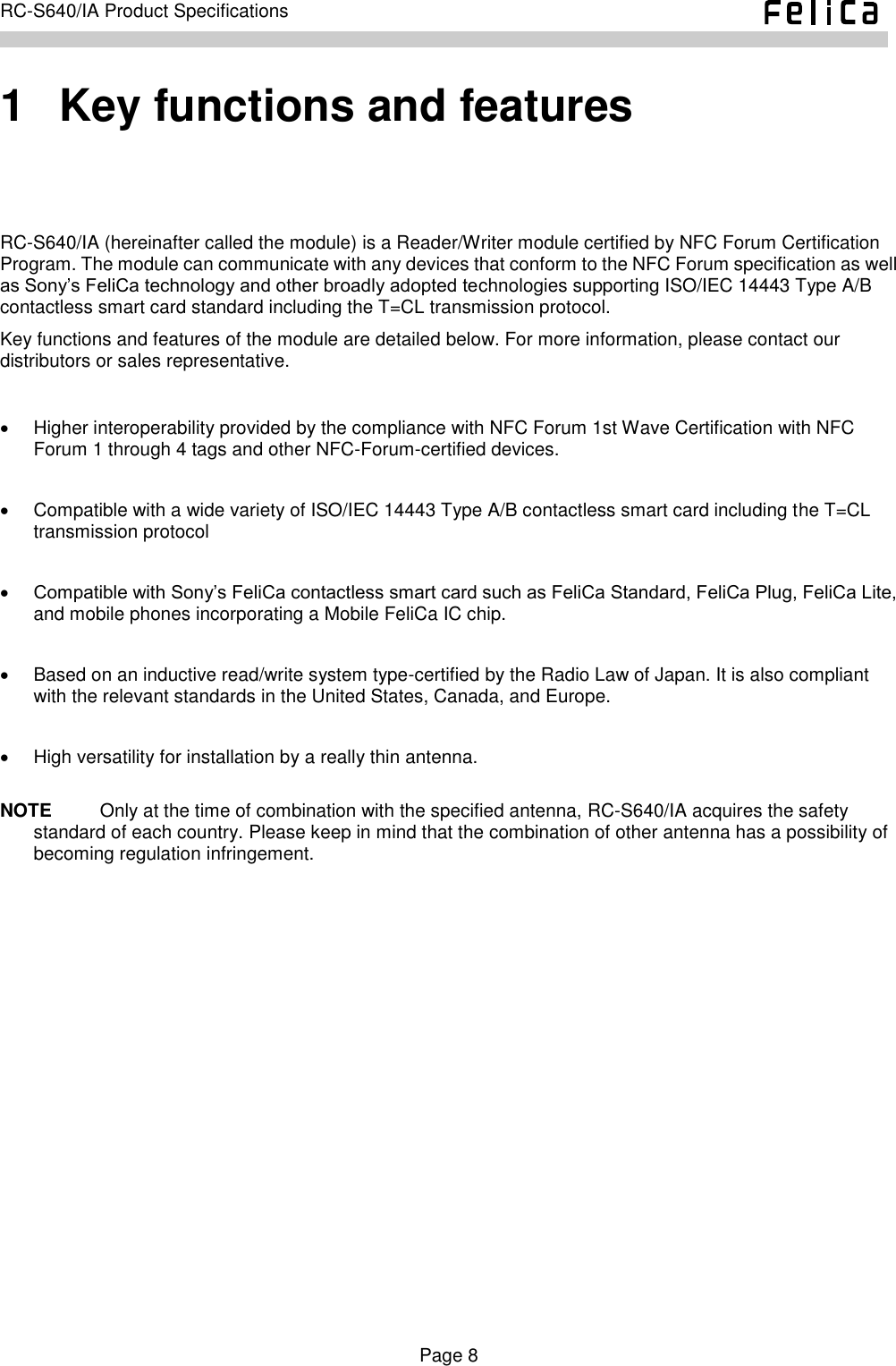    Page 8     RC-S640/IA Product Specifications    1   Key functions and features RC-S640/IA (hereinafter called the module) is a Reader/Writer module certified by NFC Forum Certification Program. The module can communicate with any devices that conform to the NFC Forum specification as well as Sony’s FeliCa technology and other broadly adopted technologies supporting ISO/IEC 14443 Type A/B contactless smart card standard including the T=CL transmission protocol. Key functions and features of the module are detailed below. For more information, please contact our distributors or sales representative.    Higher interoperability provided by the compliance with NFC Forum 1st Wave Certification with NFC Forum 1 through 4 tags and other NFC-Forum-certified devices.    Compatible with a wide variety of ISO/IEC 14443 Type A/B contactless smart card including the T=CL transmission protocol     Compatible with Sony’s FeliCa contactless smart card such as FeliCa Standard, FeliCa Plug, FeliCa Lite, and mobile phones incorporating a Mobile FeliCa IC chip.      Based on an inductive read/write system type-certified by the Radio Law of Japan. It is also compliant with the relevant standards in the United States, Canada, and Europe.    High versatility for installation by a really thin antenna.  NOTE    Only at the time of combination with the specified antenna, RC-S640/IA acquires the safety standard of each country. Please keep in mind that the combination of other antenna has a possibility of becoming regulation infringement. 