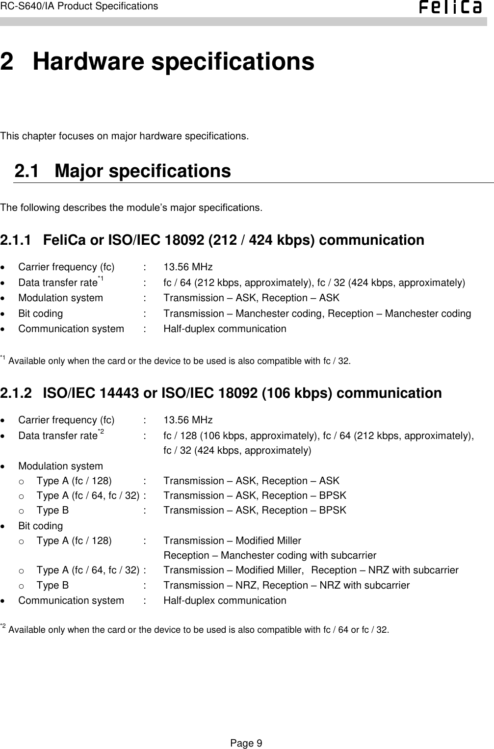    Page 9     RC-S640/IA Product Specifications    2   Hardware specifications This chapter focuses on major hardware specifications. 2.1   Major specifications The following describes the module’s major specifications. 2.1.1   FeliCa or ISO/IEC 18092 (212 / 424 kbps) communication   Carrier frequency (fc)  :  13.56 MHz   Data transfer rate*1  :  fc / 64 (212 kbps, approximately), fc / 32 (424 kbps, approximately)   Modulation system  :  Transmission – ASK, Reception – ASK   Bit coding  :  Transmission – Manchester coding, Reception – Manchester coding   Communication system  :  Half-duplex communication  *1 Available only when the card or the device to be used is also compatible with fc / 32. 2.1.2   ISO/IEC 14443 or ISO/IEC 18092 (106 kbps) communication   Carrier frequency (fc)  :  13.56 MHz   Data transfer rate*2  :  fc / 128 (106 kbps, approximately), fc / 64 (212 kbps, approximately),       fc / 32 (424 kbps, approximately)   Modulation system o  Type A (fc / 128)  :  Transmission – ASK, Reception – ASK o  Type A (fc / 64, fc / 32) :  Transmission – ASK, Reception – BPSK o  Type B  :  Transmission – ASK, Reception – BPSK   Bit coding o  Type A (fc / 128)  :  Transmission – Modified Miller      Reception – Manchester coding with subcarrier o  Type A (fc / 64, fc / 32) :  Transmission – Modified Miller,  Reception – NRZ with subcarrier o  Type B  :  Transmission – NRZ, Reception – NRZ with subcarrier   Communication system  :  Half-duplex communication  *2 Available only when the card or the device to be used is also compatible with fc / 64 or fc / 32.    