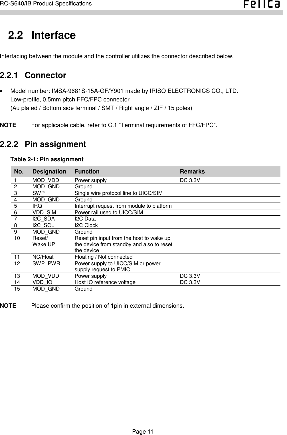    Page 11     RC-S640/IB Product Specifications    2.2   Interface Interfacing between the module and the controller utilizes the connector described below. 2.2.1   Connector   Model number: IMSA-9681S-15A-GF/Y901 made by IRISO ELECTRONICS CO., LTD. Low-profile, 0.5mm pitch FFC/FPC connector (Au plated / Bottom side terminal / SMT / Right angle / ZIF / 15 poles)  NOTE          For applicable cable, refer to C.1 “Terminal requirements of FFC/FPC”. 2.2.2   Pin assignment Table 2-1: Pin assignment No. Designation Function Remarks 1 MOD_VDD Power supply DC 3.3V 2 MOD_GND Ground  3 SWP Single wire protocol line to UICC/SIM  4 MOD_GND Ground  5 IRQ Interrupt request from module to platform  6 VDD_SIM Power rail used to UICC/SIM  7 I2C_SDA I2C Data  8 I2C_SCL I2C Clock  9 MOD_GND Ground  10 Reset/ Wake UP Reset pin input from the host to wake up the device from standby and also to reset the device  11 NC/Float Floating / Not connected  12 SWP_PWR Power supply to UICC/SIM or power supply request to PMIC  13 MOD_VDD Power supply DC 3.3V 14 VDD_IO Host IO reference voltage DC 3.3V 15 MOD_GND Ground   NOTE          Please confirm the position of 1pin in external dimensions.  