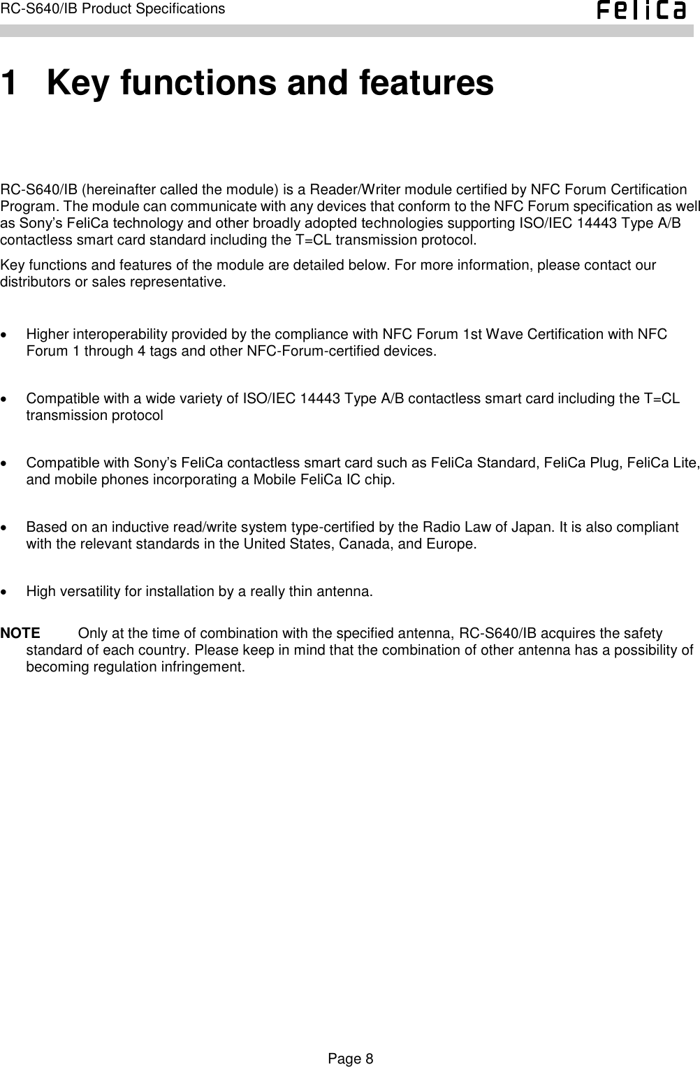    Page 8     RC-S640/IB Product Specifications    1   Key functions and features RC-S640/IB (hereinafter called the module) is a Reader/Writer module certified by NFC Forum Certification Program. The module can communicate with any devices that conform to the NFC Forum specification as well as Sony’s FeliCa technology and other broadly adopted technologies supporting ISO/IEC 14443 Type A/B contactless smart card standard including the T=CL transmission protocol. Key functions and features of the module are detailed below. For more information, please contact our distributors or sales representative.    Higher interoperability provided by the compliance with NFC Forum 1st Wave Certification with NFC Forum 1 through 4 tags and other NFC-Forum-certified devices.    Compatible with a wide variety of ISO/IEC 14443 Type A/B contactless smart card including the T=CL transmission protocol     Compatible with Sony’s FeliCa contactless smart card such as FeliCa Standard, FeliCa Plug, FeliCa Lite, and mobile phones incorporating a Mobile FeliCa IC chip.      Based on an inductive read/write system type-certified by the Radio Law of Japan. It is also compliant with the relevant standards in the United States, Canada, and Europe.    High versatility for installation by a really thin antenna.  NOTE    Only at the time of combination with the specified antenna, RC-S640/IB acquires the safety standard of each country. Please keep in mind that the combination of other antenna has a possibility of becoming regulation infringement.  