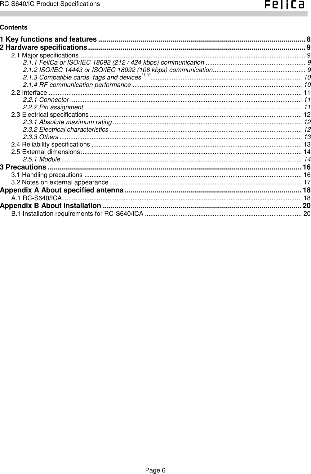    Page 6     RC-S640/IC Product Specifications    Contents 1 Key functions and features ....................................................................................................... 8 2 Hardware specifications ............................................................................................................ 9 2.1 Major specifications ............................................................................................................................... 9 2.1.1 FeliCa or ISO/IEC 18092 (212 / 424 kbps) communication ........................................................ 9 2.1.2 ISO/IEC 14443 or ISO/IEC 18092 (106 kbps) communication .................................................... 9 2.1.3 Compatible cards, tags and devices*1,*2..................................................................................... 10 2.1.4 RF communication performance ............................................................................................... 10 2.2 Interface .............................................................................................................................................. 11 2.2.1 Connector .................................................................................................................................. 11 2.2.2 Pin assignment .......................................................................................................................... 11 2.3 Electrical specifications ....................................................................................................................... 12 2.3.1 Absolute maximum rating .......................................................................................................... 12 2.3.2 Electrical characteristics ............................................................................................................ 12 2.3.3 Others ........................................................................................................................................ 13 2.4 Reliability specifications ...................................................................................................................... 13 2.5 External dimensions ............................................................................................................................ 14 2.5.1 Module ....................................................................................................................................... 14 3 Precautions .............................................................................................................................. 16 3.1 Handling precautions .......................................................................................................................... 16 3.2 Notes on external appearance ............................................................................................................ 17 Appendix A About specified antenna ........................................................................................ 18 A.1 RC-S640/ICA ...................................................................................................................................... 18 Appendix B About installation ................................................................................................... 20 B.1 Installation requirements for RC-S640/ICA ........................................................................................ 20  