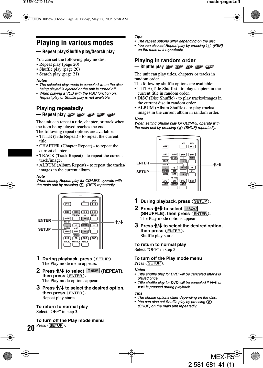 2001US02CD-U.fmMEX-R52-581-681-41 (1)masterpage:LeftPlaying in various modes— Repeat play/Shuffle play/Search playYou can set the following play modes:• Repeat play (page 20)• Shuffle play (page 20)• Search play (page 21)Notes•The selected play mode is canceled when the disc being played is ejected or the unit is turned off.•When playing a VCD with the PBC function on, Repeat play or Shuffle play is not available.Playing repeatedly — Repeat play      The unit can repeat a title, chapter, or track when the item being played reaches the end. The following repeat options are available: • TITLE (Title Repeat) - to repeat the current title.• CHAPTER (Chapter Repeat) - to repeat the current chapter.• TRACK (Track Repeat) - to repeat the current track/image.• ALBUM (Album Repeat) - to repeat the tracks/images in the current album.NoteWhen setting Repeat play for CD/MP3, operate with the main unit by pressing (1) (REP) repeatedly.1During playback, press (SETUP).The Play mode menu appears.2Press M/m to select   (REPEAT), then press (ENTER).The Play mode options appear.3Press M/m to select the desired option, then press (ENTER).Repeat play starts.To return to normal playSelect “OFF” in step 3.To turn off the Play mode menuPress (SETUP).Tips•The repeat options differ depending on the disc.•You can also set Repeat play by pressing (1) (REP) on the main unit repeatedly.Playing in random order— Shuffle play      The unit can play titles, chapters or tracks in random order.The following shuffle options are available:• TITLE (Title Shuffle) - to play chapters in the current title in random order.• DISC (Disc Shuffle) - to play tracks/images in the current disc in random order. • ALBUM (Album Shuffle) - to play tracks/images in the current album in random order.NoteWhen setting Shuffle play for CD/MP3, operate with the main unit by pressing (2) (SHUF) repeatedly.1During playback, press (SETUP).2Press M/m to select   (SHUFFLE), then press (ENTER).The Play mode options appear.3Press M/m to select the desired option, then press (ENTER).Shuffle play starts.To return to normal playSelect “OFF” in step 3.To turn off the Play mode menuPress (SETUP).Notes•Title shuffle play for DVD will be canceled after it is played once.•Title shuffle play for DVD will be canceled if . or &gt; is pressed during playback.Tips•The shuffle options differ depending on the disc.•You can also set Shuffle play by pressing (2) (SHUF) on the main unit repeatedly.SRCMODEATT DVDSOUNDTOP MENUMENUSETUPENTERSYSTEMMENU LISTCATEQZ × Z DSO EQ7PICTUREAUDIOSUBTITLEANGLEOFF+–ENTERSETUPM/mSRCMODEATT DVDSOUNDTOP MENUMENUSETUPENTERSYSTEMMENU LISTCATEQZ × Z DSO EQ7PICTUREAUDIOSUBTITLEANGLEOFF+–ENTERSETUPM/m00US+00cov-U.book  Page 20  Friday, May 27, 2005  9:58 AM