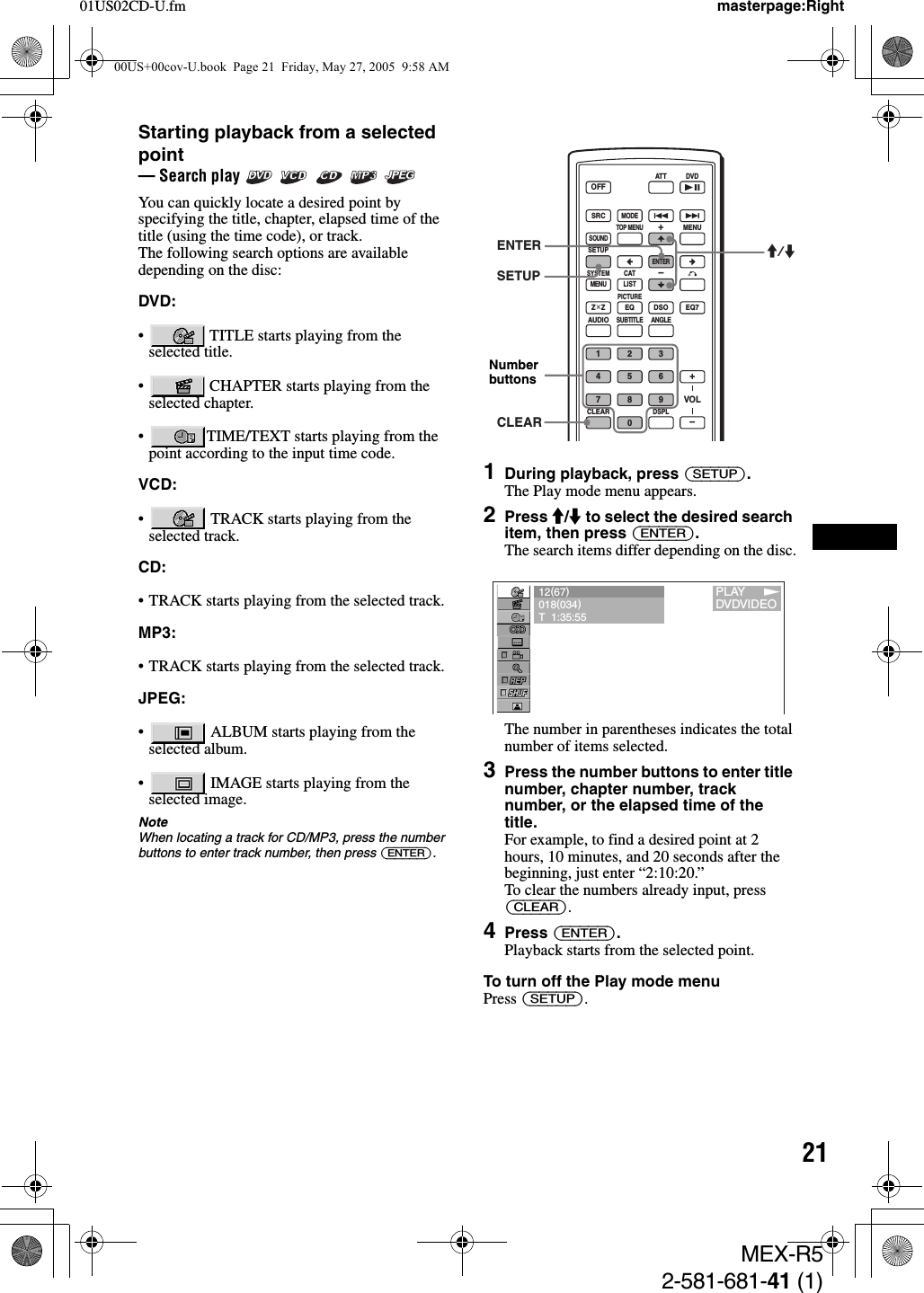 2101US02CD-U.fm masterpage:RightMEX-R52-581-681-41 (1)Starting playback from a selected point— Search play      You can quickly locate a desired point by specifying the title, chapter, elapsed time of the title (using the time code), or track.The following search options are available depending on the disc:DVD:•  TITLE starts playing from the selected title.•  CHAPTER starts playing from the selected chapter.• TIME/TEXT starts playing from the point according to the input time code.VCD:•  TRACK starts playing from the selected track.CD:• TRACK starts playing from the selected track.MP3:• TRACK starts playing from the selected track.JPEG:•  ALBUM starts playing from the selected album.•  IMAGE starts playing from the selected image.NoteWhen locating a track for CD/MP3, press the number buttons to enter track number, then press (ENTER).1During playback, press (SETUP).The Play mode menu appears.2Press M/m to select the desired search item, then press (ENTER).The search items differ depending on the disc.The number in parentheses indicates the total number of items selected.3Press the number buttons to enter title number, chapter number, track number, or the elapsed time of the title.For example, to find a desired point at 2 hours, 10 minutes, and 20 seconds after the beginning, just enter “2:10:20.”To clear the numbers already input, press (CLEAR).4Press (ENTER).Playback starts from the selected point.To turn off the Play mode menuPress (SETUP).SRCMODEATT DVDSOUNDTOP MENUMENUSETUPENTERSYSTEMMENU LISTCATEQZ × Z DSO EQ7PICTUREAUDIOSUBTITLEANGLECLEAR1234567890DSPLOFF+–VOL+–ENTERSETUPM/mCLEARNumber buttons12(67)018(034)T  1:35:551PLAYDVDVIDEO00US+00cov-U.book  Page 21  Friday, May 27, 2005  9:58 AM