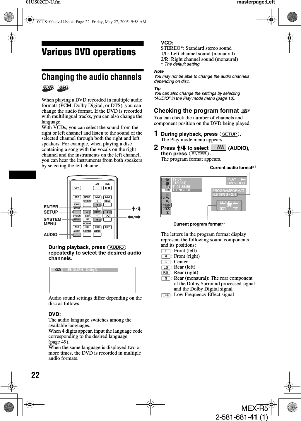 2201US02CD-U.fmMEX-R52-581-681-41 (1)masterpage:LeftVarious DVD operationsChanging the audio channels  When playing a DVD recorded in multiple audio formats (PCM, Dolby Digital, or DTS), you can change the audio format. If the DVD is recorded with multilingual tracks, you can also change the language.With VCDs, you can select the sound from the right or left channel and listen to the sound of the selected channel through both the right and left speakers. For example, when playing a disc containing a song with the vocals on the right channel and the instruments on the left channel, you can hear the instruments from both speakers by selecting the left channel.During playback, press (AUDIO) repeatedly to select the desired audio channels.Audio sound settings differ depending on the disc as follows:DVD:The audio language switches among the available languages.When 4 digits appear, input the language code corresponding to the desired language (page 49).When the same language is displayed two or more times, the DVD is recorded in multiple audio formats.VCD:STEREO*: Standard stereo sound1/L: Left channel sound (monaural)2/R: Right channel sound (monaural)*The default settingNoteYou may not be able to change the audio channels depending on disc.TipYou can also change the settings by selecting “AUDIO” in the Play mode menu (page 13).Checking the program format You can check the number of channels and component position on the DVD being played.1During playback, press (SETUP).The Play mode menu appears.2Press M/m to select   (AUDIO), then press (ENTER).The program format appears.The letters in the program format display represent the following sound components and its positions:: Front (left): Front (right): Center: Rear (left): Rear (right): Rear (monaural): The rear component of the Dolby Surround processed signal and the Dolby Digital signal : Low Frequency Effect signalSRCMODEATT DVDSOUNDTOP MENUMENUSETUPENTERSYSTEMMENUCATEQLISTZ × Z DSO EQ7PICTUREAUDIOSUBTITLEANGLEOFF+–SETUP M/mAUDIOSYSTEMMENUENTER&lt;/,1:ENGLISH   DolbyDL CLFELSRRS12(67)018(034)T  01:35:551: ENGLISH PROGRAMFORMATDOLBY DIGITAL 3 / 2. 1       PLAYDVDVIDEOCurrent audio format*1Current program format*200US+00cov-U.book  Page 22  Friday, May 27, 2005  9:58 AM