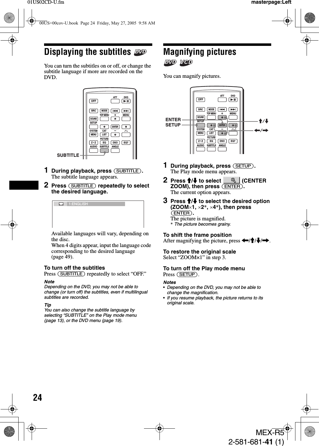 2401US02CD-U.fmMEX-R52-581-681-41 (1)masterpage:LeftDisplaying the subtitles You can turn the subtitles on or off, or change the subtitle language if more are recorded on the DVD.1During playback, press (SUBTITLE).The subtitle language appears.2Press (SUBTITLE) repeatedly to select the desired language.Available languages will vary, depending on the disc.When 4 digits appear, input the language code corresponding to the desired language (page 49).To turn off the subtitlesPress (SUBTITLE) repeatedly to select “OFF.”NoteDepending on the DVD, you may not be able to change (or turn off) the subtitles, even if multilingual subtitles are recorded.TipYou can also change the subtitle language by selecting “SUBTITLE” on the Play mode menu (page 13), or the DVD menu (page 19).Magnifying pictures  You can magnify pictures.1During playback, press (SETUP).The Play mode menu appears.2Press M/m to select   (CENTER ZOOM), then press (ENTER).The current option appears.3Press M/m to select the desired option (ZOOM×1, ×2*, ×4*), then press (ENTER).The picture is magnified.*The picture becomes grainy.To shift the frame positionAfter magnifying the picture, press &lt;/M/m/,.To restore the original scaleSelect “ZOOM×1” in step 3.To turn off the Play mode menuPress (SETUP).Notes•Depending on the DVD, you may not be able to change the magnification.•If you resume playback, the picture returns to its original scale.SRCMODEATT DVDSOUNDTOP MENUMENUSETUPENTERSYSTEMMENU LISTCATEQZ × Z DSO EQ7PICTUREAUDIOSUBTITLEANGLEOFF+–SUBTITLE1:ENGLISHSRCMODEATT DVDSOUNDTOP MENUMENUSETUPENTERSYSTEMMENU LISTCATEQZ × Z DSO EQ7PICTUREAUDIOSUBTITLEANGLEOFF+–ENTERSETUP M/m&lt;/,00US+00cov-U.book  Page 24  Friday, May 27, 2005  9:58 AM