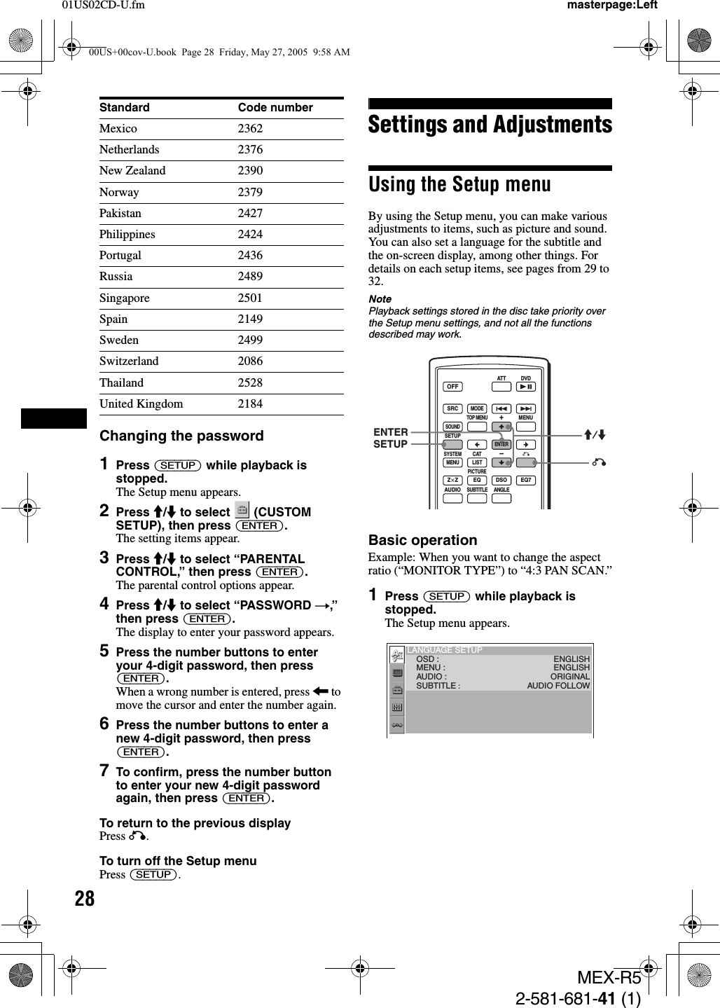 2801US02CD-U.fmMEX-R52-581-681-41 (1)masterpage:LeftChanging the password1Press (SETUP) while playback is stopped.The Setup menu appears.2Press M/m to select   (CUSTOM SETUP), then press (ENTER).The setting items appear.3Press M/m to select “PARENTAL CONTROL,” then press (ENTER).The parental control options appear.4Press M/m to select “PASSWORD t,” then press (ENTER).The display to enter your password appears.5Press the number buttons to enter your 4-digit password, then press (ENTER).When a wrong number is entered, press &lt; to move the cursor and enter the number again.6Press the number buttons to enter a new 4-digit password, then press (ENTER).7To confirm, press the number button to enter your new 4-digit password again, then press (ENTER).To return to the previous displayPress O.To turn off the Setup menuPress (SETUP).Settings and AdjustmentsUsing the Setup menuBy using the Setup menu, you can make various adjustments to items, such as picture and sound. You can also set a language for the subtitle and the on-screen display, among other things. For details on each setup items, see pages from 29 to 32.NotePlayback settings stored in the disc take priority over the Setup menu settings, and not all the functions described may work.Basic operationExample: When you want to change the aspect ratio (“MONITOR TYPE”) to “4:3 PAN SCAN.”1Press (SETUP) while playback is stopped.The Setup menu appears.Mexico 2362Netherlands 2376New Zealand 2390Norway 2379Pakistan 2427Philippines 2424Portugal 2436Russia 2489Singapore 2501Spain 2149Sweden 2499Switzerland 2086Thailand 2528United Kingdom 2184Standard Code numberSRCMODEATT DVDSOUNDTOP MENUMENUSETUPENTERSYSTEMMENU LISTCATEQZ × Z DSO EQ7PICTUREAUDIOSUBTITLEANGLEOFF+–ENTERSETUP M/mOLANGUAGE SETUP    OSD :    MENU :    AUDIO :    SUBTITLE :ENGLISHENGLISHORIGINALAUDIO FOLLOW00US+00cov-U.book  Page 28  Friday, May 27, 2005  9:58 AM